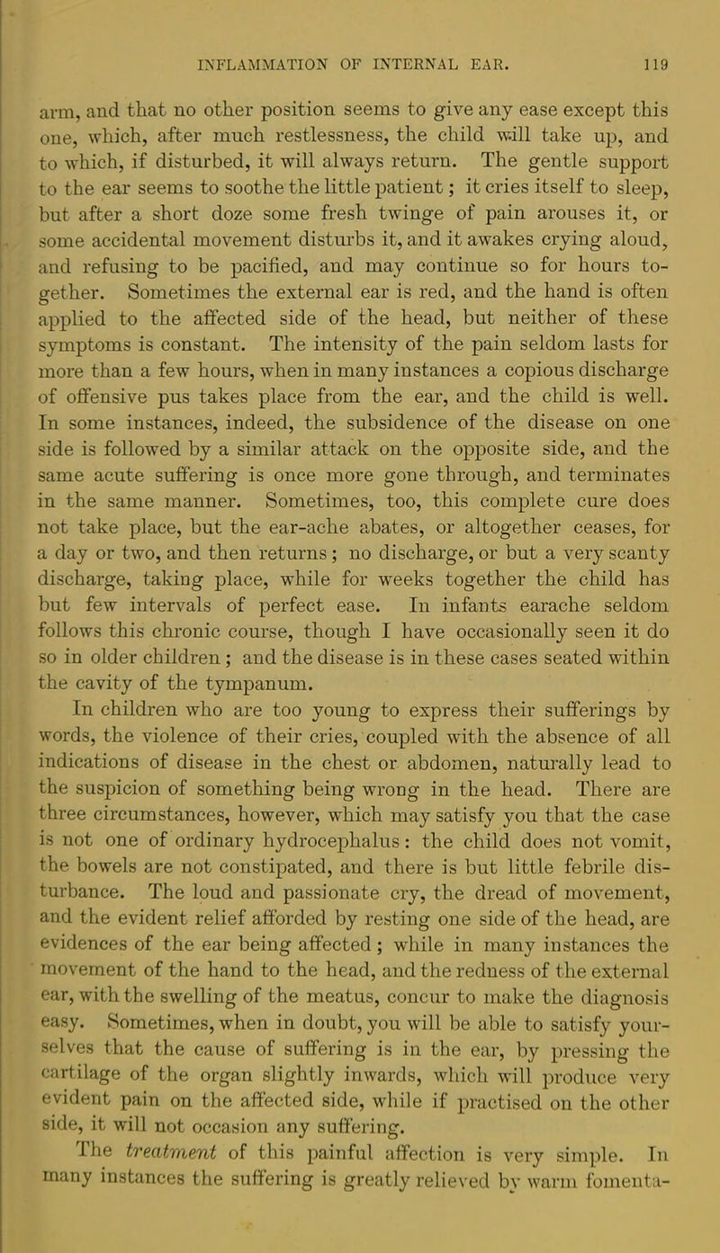 arm, and that no other position seems to give any ease except this one, which, after much restlessness, the child will take up, and to which, if disturbed, it will always return. The gentle support to the ear seems to soothe the little patient; it cries itself to sleep, but after a short doze some fresh twinge of pain arouses it, or some accidental movement disturbs it, and it awakes crying aloud, and refusing to be pacified, and may continue so for hours to- gether. Sometimes the external ear is red, and the hand is often applied to the affected side of the head, but neither of these symptoms is constant. The intensity of the pain seldom lasts for more than a few hours, when in many instances a copious discharge of offensive pus takes place from the ear, and the child is well. In some instances, indeed, the subsidence of the disease on one side is followed by a similar attack on the opposite side, and the same acute suffering is once more gone through, and terminates in the same manner. Sometimes, too, this complete cure does not take place, but the ear-ache abates, or altogether ceases, for a day or two, and then returns; no discharge, or but a very scanty discharge, taking place, while for weeks together the child has but few intervals of perfect ease. In infants earache seldom follows this chronic course, though I have occasionally seen it do so in older children; and the disease is in these cases seated within the cavity of the tympanum. In children who are too young to express their sufferings by words, the violence of their cries, coupled with the absence of all indications of disease in the chest or abdomen, naturally lead to the suspicion of something being wrong in the head. There are three circumstances, however, which may satisfy you that the case is not one of ordinary hydrocephalus: the child does not vomit, the bowels are not constipated, and there is but little febrile dis- turbance. The loud and passionate cry, the dread of movement, and the evident relief afforded by resting one side of the head, are evidences of the ear being affected; while in many instances the movement of the hand to the head, and the redness of the external ear, with the swelling of the meatus, concur to make the diagnosis easy. Sometimes, when in doubt, you will be able to satisfy your- selves that the cause of suffering is in the ear, by pressing the cartilage of the organ slightly inwards, which will produce very evident pain on the affected side, while if practised on the other side, it will not occasion any sufiering. The treatment of this painful affection is very simple. In many instances the suffering is greatly relieved by warm foinenta-