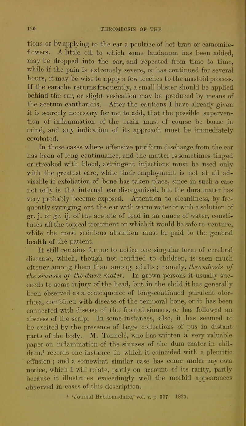 tions or by apjDlyiiig to the ear a poultice of hot bran or camomile- flowers. A little oil, to which some laudanum has been added, may be dropped into the ear, and repeated from time to time, while if the pain is extremely severe, or has continued for several hours, it may be wise to apply a few leeches to the mastoid process. If the earache returns frequently, a small blister should be ayiplied behind the ear, or slight vesication mav be produced by means of the acetum cantharidis. After the cautions I have already given it is scarcely necessary for me to add, that the possible superven- tion of inflammation of the brain must of course be borne in mind, and any indication of its approach must be immediately combated. In those cases where offensive puriform discharge from the ear has been of long continuance, and the matter is sometimes tinged or streaked with blood, astringent injections must be used only with the greatest care, while their employment is not at all ad- visable if exfoliation of bone has taken place, since in such a case not only is the internal ear disorganised, but the dura mater has very probably become exposed. Attention to cleanliness, by fre- quently syringing out the ear with warm water or with a solution of gr. j. or gr. ij. of the acetate of lead in an ounce of water, consti- tutes all the topical treatment on which it would be safe to venture, while the most sedulous attention must be paid to the general health of the patient. It still remains for me to notice one singular form of cerebral diseaase, which, though not confined to children, is seen much oftener among them than among adults; namely, thrombosis of the sinuses of the dura mater. In grown persons it usually suc- ceeds to some injury of the head, but in the child it has generally been observed as a consequence of long-continued j^urulent otor- rhoea, combined with disease of the temporal bone, or it has been connected with disease of the froutal sinuses, or has followed an abscess of the scalp. In some instances, also, it has seemed to be excited by the presence of large collections of jjus in distant parts of the body. M. Tonnele, who has written a very valuable paper on inflammation of the sinuses of the dura mater in chil- dren,^ records one instance in which it coincided with a pleuritic effusion ; and a somewhat similar case has come under my own notice, which I will relate, partly on account of its rarity, partly because it illustrates exceedingly well the morbid appearances observed in cases of this description. • ‘Journal Hebclomadaire,’ vol. v. p. 337. 1825.