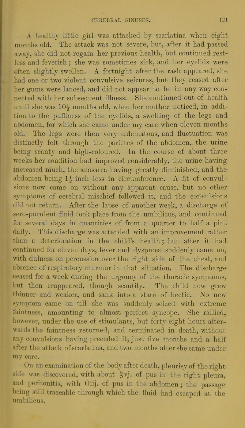 A healthy little girl was attacked by scarlatina when eight months old. The attack was not severe, but, after it had passed away, she did not regain her previous health, but continued rest- less and feverish; she was sometimes sick, and her eyelids were often slightly swollen. A fortnight after the rash appeared, she had one or two violent convulsive seizures, but they ceased after her gums were lanced, and did not appear to be in any way con- nected with her subsequent illness. She continued out of health until she was 10^ months old, when her mother noticed, in addi- tion to the puffiness of the eyelids, a swelling of the legs and abdomen, for which she came under my care when eleven months old. The legs were then very oedematous, and fluctuation was distinctly felt through the parietes of the abdomen, the urine being scanty and high-coloured. In the course of about three weeks her condition had improved considerably, the urine having increased much, the anasarca having greatly diminished, and the abdomen being H inch less in circumference. A fit of convul- sions now came on without any apparent cause, but no other symjDtoms of cerebral mischief followed it, and the convulsions did not return. After the lapse of another week, a discharge of sero-purulent fluid took place from the umbilicus, and continued for several days in quantities of from a quarter to half a pint daily. This discharge was attended with an improvement rather than a deterioration in the child’s health; but after it had continued for eleven days, fever and dyspnoea suddenly came on, with dulness on percussion over the right side of the chest, and absence of respiratory murmur in that situation. The discharge ceased for a week during the urgency of the thoracic symptoms, but then reappeared, though scantily. The child now grew thinner and weaker, and sank into a state of hectic. No new symjitom came on till she was suddenly seized with extreme faintness, amounting to almost perfect syncope. She rallied, however, under the use of stimulants, but forty-eight hours after- wards the faintness returned, and terminated in death, without any convulsions having preceded it, just five months and a half after the attack of scarlatina, and two months after she came under my care. On an examination of the body after death, pleurisy of the right side was discovered, with about ^vj. of pus in the right pleura, and peritonitis, with Oiij. of pus in the abdomen; the passage being still traceable through which the fluid had escaped at the umbilicus.