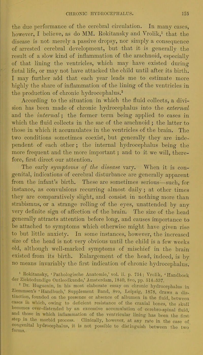 the due performance of the cerebral circulation. In many cases, however, I believe, as do MM. Eokitansky and Vrolik,^ that the disease is not merely a passive dropsy, nor simply a consequence of arrested cerebral development, but that it is generally the result of a slow kind of inflammation of the arachnoid, especially of that lining the ventricles, which may have existed during foetal life, or may not have attacked the child until after its birth. I may further add that each year leads me to estimate more highly the share of inflammation of the lining of the ventricles in the production of chronic hydrocephalus.^ According to the situation in which the fluid collects, a divi- sion has been made of chronic hydrocephalus into the external and the internal; the former term being applied to cases in which the fluid collects in the sac of the arachnoid ; the latter to those in which it accumulates in the ventricles of the brain. The two conditions sometimes coexist, but generally they are inde- pendent of each other; the internal hydrocephalus being the more frequent and the more important; and to it we will, there- fore, flrst direct our attention. The early symptoms of the disease vary. When it is con- genital, indications of cerebral disturbance are generally apparent from the infant’s birth. These are sometimes serious—such, for instance, as convulsions recurring almost daily ; at other times they are comparatively slight, and consist in nothing more than strabismus, or a strange rolling of the eyes, unattended by any very deflnite sign of affection of the brain. The size of the head generally attracts attention before long, and causes importance to be attached to symptoms which otherwise might have given rise to but little anxiety. In some instances, however, the increased size of the head is not very obvious until the child is a few weeks old, although well-marked symptoms of mischief in the brain existed from its birth. Enlargement of the head, indeed, is by no means invariably the first indication of chronic hydrocephalus. ' Rokitansky, ‘ Pathologische Anatomie,’ vol. ii. p. 754; Vrolik, ‘ Handboek der Ziektedundige Ontlecdkunde,’ Amsterdam, 1840, 8vo, pp. 514-637. * Dr. Huguenin, in his most elaborate essay on chronic hydrocephalus in Ziemmsen’s ‘ Handbucl),’ Supplement Band, 8vo, Leipzig, 1878, dz’aws a dis- tinction, founded on the presence or absence of albumen in the fluid, between cases in which, owing to deficient resistance of the cranial bones, the skull becomes over-distended by an excessive accumulation of cerebro-spinal fluid and those in which inflammation of the ventricular lining has been the first step in the morbid process. Clinically, however, at any rate in the case of congenital hydrocephalus, it is not po.ssible to distinguish between the two forms.