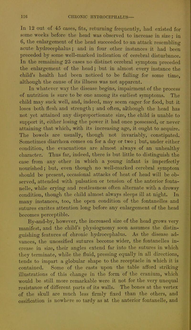 In 12 out of 45 cases, fits, returning frequently, had existed for some weeks before the head was observed to increase in size; in 6, the enlargement of the head succeeded to an attack resembling acute hydrocephalus; and in four other instances it had been preceded by some well-marked indication of cerebral disturbance. In the remaining 23 cases no distinct cerebral symptom preceded the enlargement of the head; but in almost every instance the child’s health had been noticed to be failing for some time, although the cause of its illness was not apparent. In whatever way the disease begins, impairment of the process of nutrition is sure to be one among its earliest symptoms. The child may suck well, and, indeed, may seem eager for food, but it loses both flesh and strength; and often, although the head has not yet attained any disproportionate size, the child is unable to support it, either losing the power it had once possessed, or never attaining that which, with its increasing age, it ought to acquire. The bowels are usually, though not invariably, constipated. Sometimes diarrhoea comes on for a day or two ; but, under either condition, the evacuations are almost always of an unhealthy character. Thus far, indeed, there is but little to distinguish the case from any other in which a young infant is imperfectly nourished; but, even though no well-marked cerebral symptom should be present, occasional attacks of heat of head will be ob- served, attended with pulsation or tension of the anterior fonta- nelle, while crying and restlessness often alternate with a drowsy condition, though the child almost always sleeps ill at night. In many instances, too, the open condition of the fontanelles and sutures excites attention long before any enlargement of the head becomes perceptible. By-and-by, however, the increased size of the head grows very manifest, and the child’s physiognomy soon assumes the distin- guishing features of chronic hydrocephalus. As the disease ad- vances, the unossified sutures become wider, the fontanelles in- crease in size, their angles extend far into the sutures in which they terminate, while the fluid, pressing equally in all directions, tends to impart a globular shape to the receptacle in which it is contained. Some of the casts upon the table afford striking illustrations of this change in the form of the cranium, which would be still more remarkable were it not for the very unequal resistance of different parts of its walls. The bones at the vertex of the skull are much less firmly fixed than the others, and ossification is nowhere so tardy as at the anterior fontanelle, and