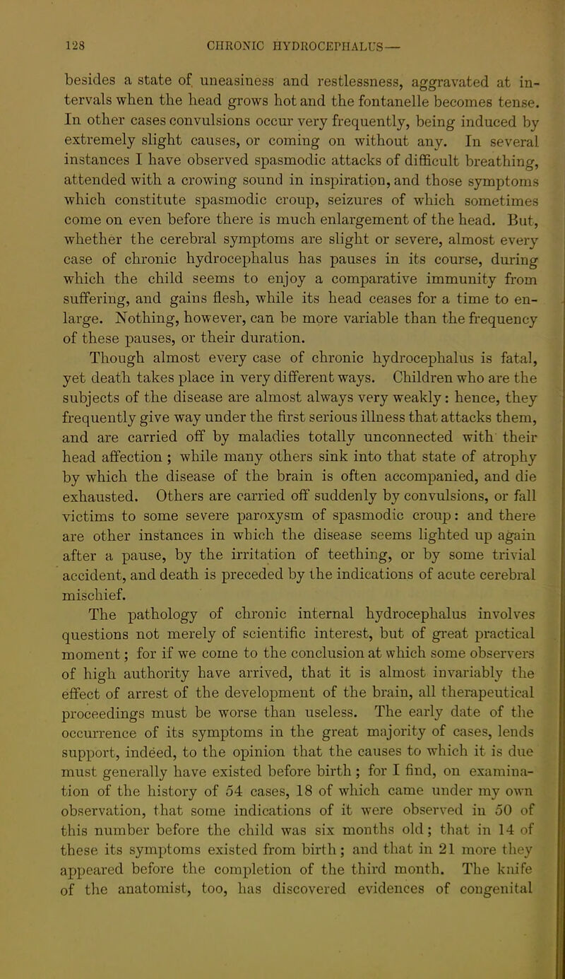 besides a state of uneasiness and restlessness, aggravated at in- tervals when the head grows hot and the fontanelle becomes tense. In other cases convulsions occur very frequently, being induced by extremely slight causes, or coming on without any. In several instances I have observed spasmodic attacks of difficult breathing, attended with a crowing sound in inspiration, and those symptoms which constitute spasmodic croup, seizures of which sometimes come on even before there is much enlargement of the head. But, whether the cerebral symptoms are slight or severe, almost every case of chronic hydrocephalus has pauses in its course, during which the child seems to enjoy a comparative immunity from suffering, and gains flesh, while its head ceases for a time to en- large. Nothing, however, can be more variable than the frequency of these pauses, or their duration. Though almost every case of chronic hydrocephalus is fatal, yet death takes place in very different ways. Children who are the subjects of the disease are almost always very weakly : hence, they frequently give way under the first serious illness that attacks them, and are carried off by maladies totally unconnected with their head affection ; while many others sink into that state of atrophy by which the disease of the brain is often accompanied, and die exhausted. Others are carried off suddenly by convulsions, or fall victims to some severe paroxysm of spasmodic croup: and there are other instances in which the disease seems lighted up again after a pause, by the irritation of teething, or by some trivial accident, and death is preceded by the indications of acute cerebral mischief. The pathology of chronic internal hydrocephalus involves questions not merely of scientific interest, but of great practical moment; for if we come to the conclusion at which some observers of high authority have arrived, that it is almost invariably the effect of arrest of the development of the brain, all therapeutical proceedings must be worse than useless. The early date of the occurrence of its symptoms in the great majority of cases, lends support, indeed, to the opinion that the causes to which it is due must generally have existed before birth ; for I find, on examina- tion of the history of 54 cases, 18 of which came under my own observation, that some indications of it were observed in 50 of this number before the child was six months old; that in 14 of these its symptoms existed from birth; and that in 21 more they appeared before the completion of the third month. The knife of the anatomist, too, has discovered evidences of congenital