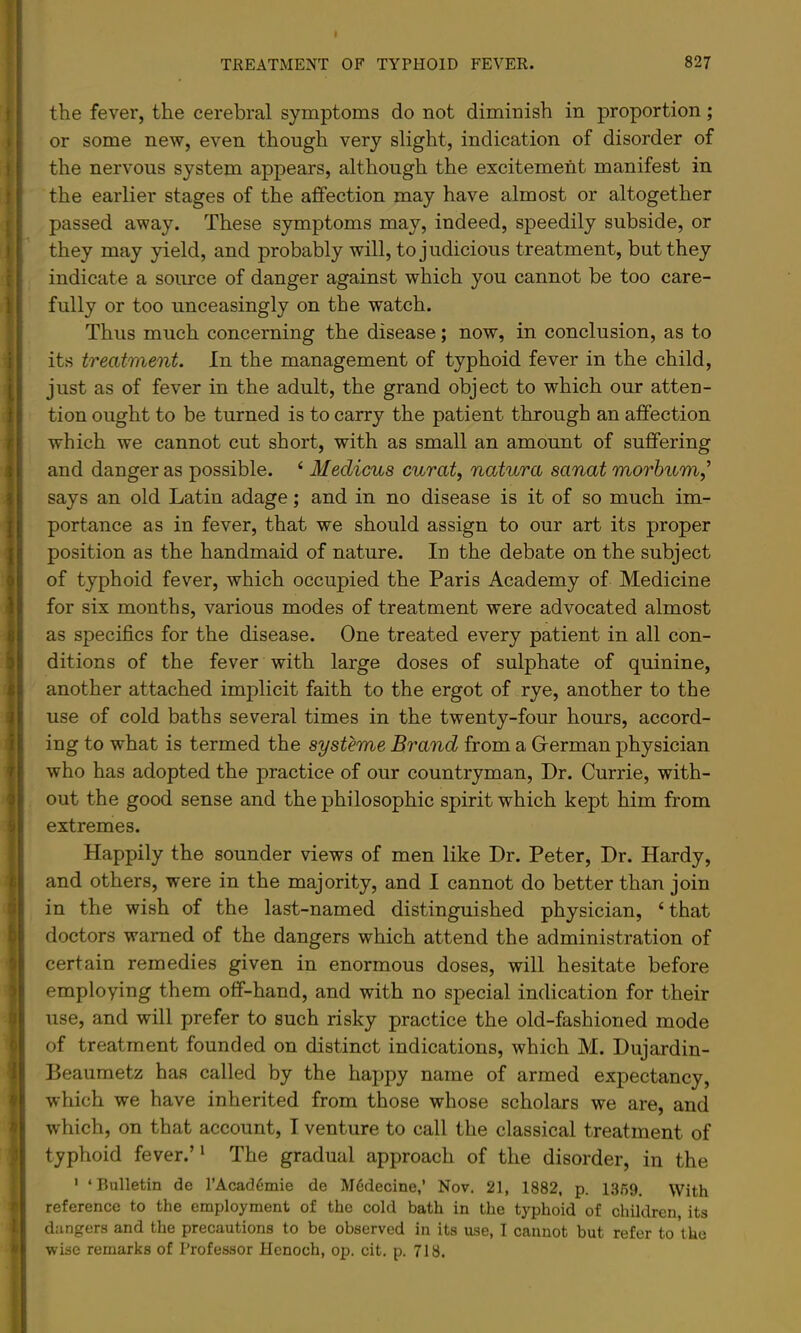 the fever, the cerebral symptoms do not diminish in proportion; or some new, even though very slight, indication of disorder of the nervous system appears, although the excitement manifest in the earlier stages of the affection may have almost or altogether passed away. These symptoms may, indeed, speedily subside, or they may yield, and probably will, to judicious treatment, but they indicate a soirrce of danger against which you cannot be too care- fully or too unceasingly on the watch. Thus much concerning the disease; now, in conclusion, as to its treatment. In the management of typhoid fever in the child, just as of fever in the adult, the grand object to which our atten- tion ought to be turned is to carry the patient through an affection which we cannot cut short, with as small an amount of suffering and danger as possible. ‘ Medicus curat, natura sanat morbum,’ says an old Latin adage; and in no disease is it of so much im- portance as in fever, that we should assign to our art its proper position as the handmaid of nature. In the debate on the subject of typhoid fever, which occupied the Paris Academy of Medicine for six months, various modes of treatment were advocated almost as specifics for the disease. One treated every patient in all con- ditions of the fever with large doses of sulphate of quinine, another attached implicit faith to the ergot of rye, another to the use of cold baths several times in the twenty-four hours, accord- ing to what is termed the systeme Brand from a Grerman physician who has adopted the practice of our countryman. Dr. Currie, with- out the good sense and the philosophic spirit which kept him from extremes. Happily the sounder views of men like Dr. Peter, Dr. Hardy, and others, were in the majority, and I cannot do better than join in the wish of the last-named distinguished physician, ‘that doctors warned of the dangers which attend the administration of certain remedies given in enormous doses, will hesitate before employing them off-hand, and with no special indication for their use, and will prefer to such risky practice the old-fashioned mode of treatment founded on distinct indications, which M. Dujardin- Deaumetz has called by the happy name of armed expectancy, which we have inherited from those whose scholars we are, and which, on that account, I venture to call the classical treatment of typhoid fever.’ * The gradual approach of the disorder, in the ' ‘Bulletin de I’Acad^mie de M6decine,’ Nov. 21, 1882, p. 1359, With reference to the employment of the cold bath in the typhoid of children, its dangers and the precautions to be observed in its use, I cannot but refer to the •wise remarks of Professor Henoch, op. cit. p. 718.