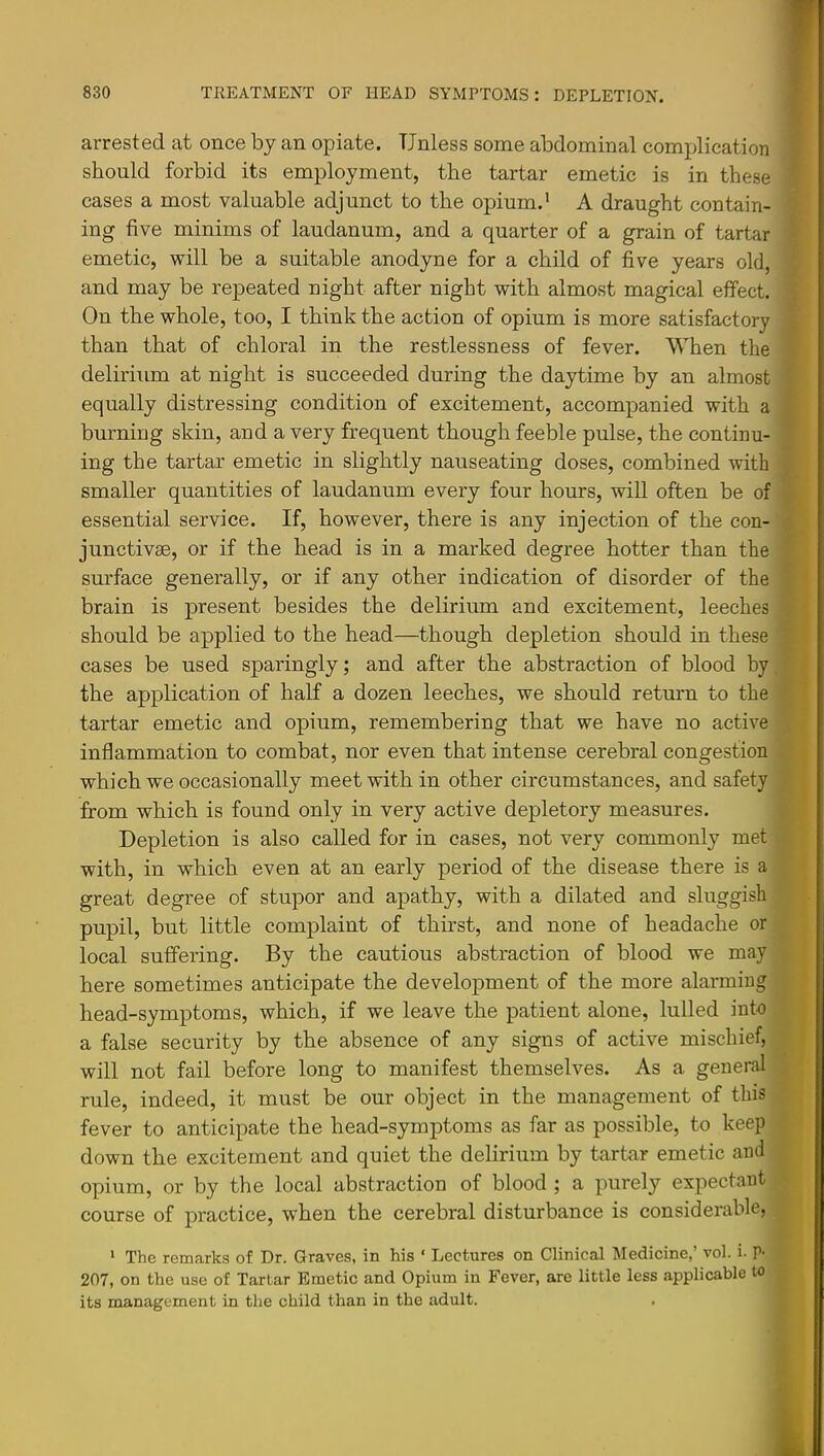 arrested at once by an opiate. Unless some abdominal complication should forbid its employment, the tartar emetic is in these cases a most valuable adjunct to the opium.’ A draught contain- ing five minims of laudanum, and a quarter of a grain of tartar emetic, will be a suitable anodyne for a child of five years old, and may be repeated night after night with almost magical effect. On the whole, too, I think the action of opium is more satisfactory than that of chloral in the restlessness of fever. When the delirium at night is succeeded during the daytime by an almost equally distressing condition of excitement, accompanied with a burning skin, and a very frequent though feeble pulse, the continu- ing the tartar emetic in slightly nauseating doses, combined with smaller quantities of laudanum every four hours, wiU often be of essential service. If, however, there is any injection of the con- junctivas, or if the head is in a marked degree hotter than the surface generally, or if any other indication of disorder of the brain is present besides the delirium and excitement, leeches should be applied to the head—though depletion should in these cases be used sparingly; and after the abstraction of blood by the application of half a dozen leeches, we should return to the tartar emetic and opium, remembering that we have no active inflammation to combat, nor even that intense cerebral congestion which we occasionally meet with in other circumstances, and safety from which is found only in very active depletory measures. Depletion is also called for in cases, not very commonly met with, in which even at an early period of the disease there is a great degree of stupor and apathy, with a dilated and sluggish pupil, but little complaint of thirst, and none of headache or local suffering. By the cautious abstraction of blood we may here sometimes anticipate the development of the more alarming head-symptoms, which, if we leave the patient alone, lulled into a false security by the absence of any signs of active mischief, will not fail before long to manifest themselves. As a general rule, indeed, it must be our object in the management of this fever to anticipate the head-symptoms as far as possible, to keep down the excitement and quiet the delirium by tartar emetic and opium, or by the local abstraction of blood ; a purely expectant course of practice, when the cerebral disturbance is considerable, ' The remarks of Dr. Graves, in his ‘ Lectures on Clinical Medicine,’ vol. i. P- 207, on the use of Tartar Emetic and Opium in Fever, are little less applicable to its management in the child than in the adult.