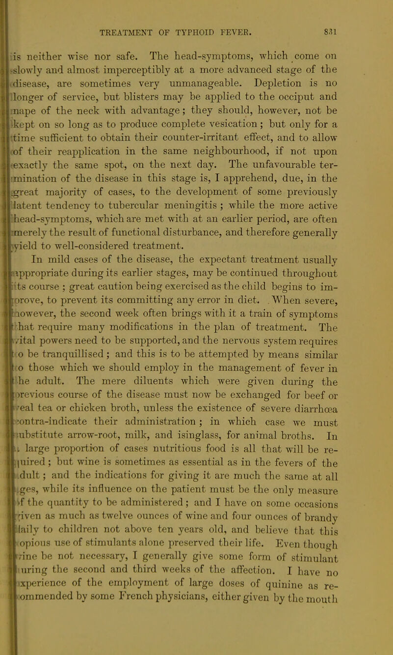 ’.is neither wise nor safe. The head-symptoms, which come on >slowly and almost imperceptibly at a more advanced stage of the .disease, are sometimes very unmanageable. Depletion is no ilonger of service, but blisters may be applied to the occiput and I nape of the neck with advantage; they should, however, not be 1-kept on so long as to produce complete vesication; but only for a ttime sufficient to obtain their counter-irritant effect, and to allow lof their reapplication in the same neighbourhood, if not upon texactly the same spot, on the next day. The unfavourable ter- imination of the disease in this stage is, I apprehend, due, in the iigreat majority of cases, to the development of some previously latent tendency to tubercular meningitis ; while the more active I head-symptoms, which are met with at an earlier period, are often 1 merely the result of functional disturbance, and therefore generally yield to well-considered treatment. In mild cases of the disease, the expectant treatment usually ippropriate during its earher stages, may be continued throughout ‘its course ; great caution being exercised as the child begins to im- orove, to prevent its committing any error in diet. .When severe, aowever, the second week often brings with it a train of symptoms vhat require many modifications in the plan of treatment. The vital powers need to be supported, and the nervous system requires ■ 0 be tranquillised; and this is to be attempted by means similar :o those which we should employ in the management of fever in ihe adult. The mere diluents which were given during the orevious course of the disease must now be exchanged for beef or <7eal tea or chicken broth, unless the existence of severe diarrhoea contra-indicate their administration; in which case we must mbstitute arrow-root, milk, and isinglass, for animal broths. In u large proportion of cases nutritious food is all that will be re- quired ; but wine is sometimes as essential as in the fevers of the dult; and the indications for giving it are much the same at all ges, while its influence on the patient must be the only measure •>f the quantity to be administered; and I have on some occasions pven as much as twelve ounces of wine and four ounces of brandy laily to children not above ten years old, and believe that this opious use of stimulants alone preserved their life. Even though rine be not necessary, I generally give some form of stimulant 'uring the second and third weeks of the affection. I have no ixperience of the employment of large doses of quinine as re- ommended by some French physicians, either given by the mouth