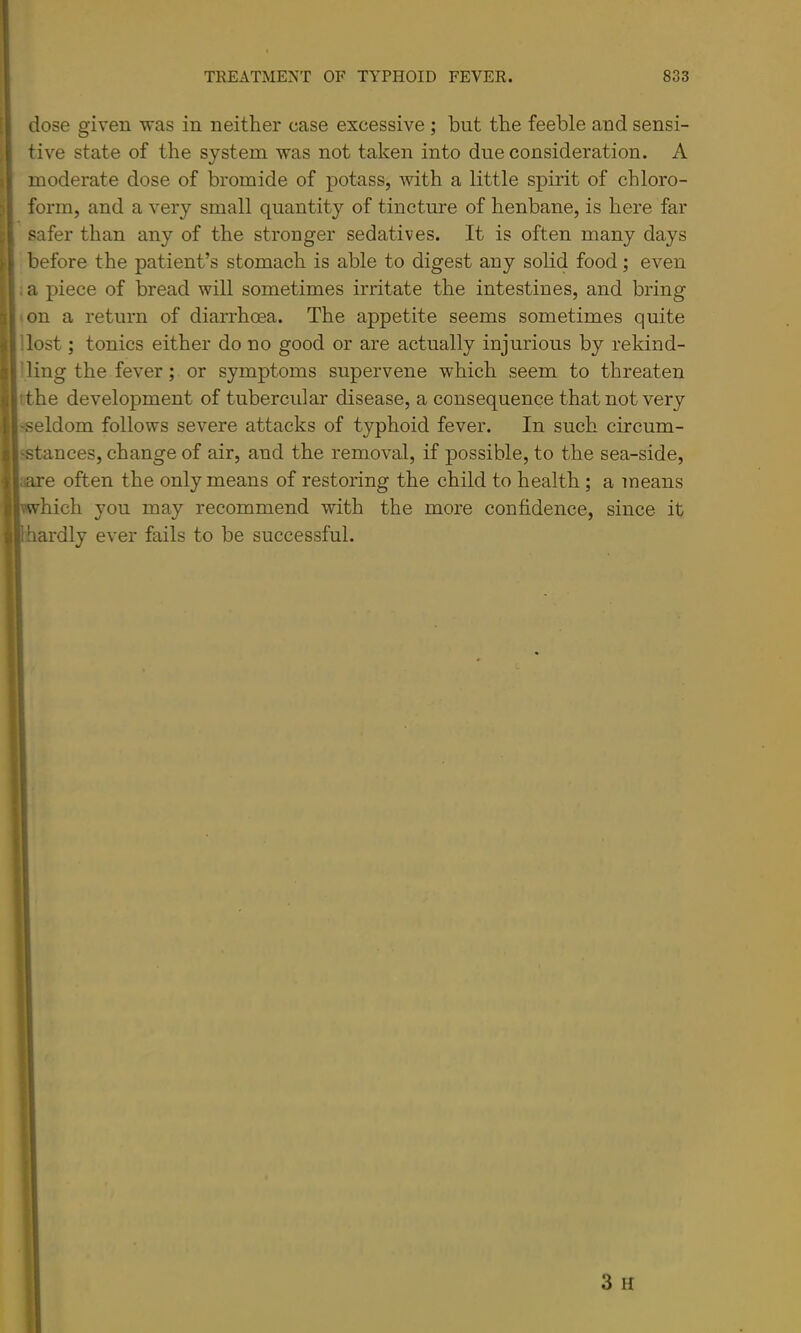 dose given was in neither case excessive ; but the feeble and sensi- tive state of the system was not taken into due consideration. A moderate dose of bromide of potass, with a little spirit of chloro- form, and a very small quantity of tincture of henbane, is here far safer than any of the stronger sedatives. It is often many days before the patient’s stomach is able to digest any solid food; even . a piece of bread will sometimes irritate the intestines, and bring • on a return of diarrhoea. The appetite seems sometimes quite '.lost; tonics either do no good or are actually injurious by rekind- Ting the fever; or symptoms supervene which seem to threaten tthe development of tubercular disease, a consequence that not very 'Seldom follows severe attacks of typhoid fever. In such circum- ^stances, change of air, and the removal, if possible, to the sea-side, ;are often the only means of restoring the child to health ; a means which you may recommend with the more confidence, since it hardly ever fails to be successful.