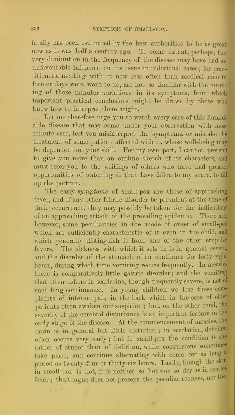 fatally has been estimated by the best authorities to be as great now as it was half a century ago. To some extent, perhaps, the very diminution in the frequency of the disease may have had an unfavonrable influence on its issue in individual cases; for prac- titioners, meeting with it now less often than medical men in former days were wont to do, are not so familiar with the mean- ing of those minuter variations in its symptoms, from which important practical conclusions might be drawn by those who knew how to interpret them aright. Let me therefore urge you to watch every case of this formid- able disease that may come under your observation with most minute care, lest you misinterpret the symptoms, or mistake the treatment of some patient affected with it, whose well-being may be dependent on your skill. For my own part, I cannot pretend to give you more than an outline sketch of its characters, and must refer you to the writings of others who have had greater opportunities of watching it than have fallen to my share, to fill up the portrait. The early symptoms of small-pox are those of approaching fever, and if any other febrile disorder be prevalent at the time of their occurrence, they may possibly be taken for the indications of an approaching attack of the prevailing epidemic. There are, however, some peculiarities in the mode of onset of small-pox which are sufficiently characteristic of it even in the child, and which generally distinguish it from any of the other eru]3tive fevers. The sickness with which it sets in is in general severe, and the disorder of the stomach often continues for forty-eight hours, during which time vomiting recurs frequently. In measles there is comparatively little gastric disorder; and the vomiting that often ushers in scarlatina, though frequently severe, is not of such long continuance. In young children we lose those com- plaints of intense pain in the back which in the case of older patients often awaken our suspicion; but, on the other hand, the severity of the cerebral disturbance is an important feature in the early stage of the disease. At the commencement of measles, the brain is in general but little disturbed; in scarlatina, delirium often occurs very early; but in small-pox the condition is one rather of stupor than of delirium, while convulsions sometime^ take place, and continue alternating with coma for as long period as twenty-four or thirty-six hours. Lastly, though the skm in small-pox is hot, it is neither so hot nor so dry as in scanet fever ; the tongue does not present the peculiar redness, nor the