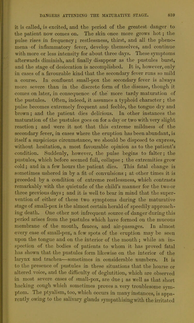 it is called, is excited, and the period of the greatest danger to the patient now comes on. The skin once more grows hot; the pulse rises in frequency; restlessness, thirst, and all the pheno- mena of inflammatory fever, develop themselves, and continue with more or less intensity for about three days. These symptoms afterwards diminish, and finally disappear as the pustules burst, and the stage of desiccation is accomplished. It is, however, only in cases of a favourable kind that the secondary fever runs so mild a course. In confluent small-pox the secondary fever is always more severe than in the discrete form of the disease, though it comes on later, in consequence of the* more tardy maturation of the pustules. Often, indeed, it assumes a typhoid character ; the jDulse becomes extremely frequent and feeble, the tongue dry and brown; and the patient dies delirious. In other instances the maturation of the pustules goes on for a day or two with very slight reaction; and were it not that this extreme mildness of the secondary fever, in cases where the eruption has been abundant, is itself a suspicious circumstance, we should be disposed to express, without hesitation, a most favourable opinion as to the patient’s condition. Suddenly, however, the pulse begins to falter; the pustules, which before seemed full, collapse ; the extremities grow cold; and in a few hours the patient dies. This fatal change is sometimes ushered in by a fit of convulsions ; at other times it is preceded by a condition of extreme restlessness, which contrasts remarkably with the quietude of the child’s manner for the two or three previous days ; and it is well to bear in mind that the super- vention of either of these two symptoms during the maturative stage of small-pox is the almost certain herald of speedily approach- ing death. One other not infrequent source of danger during this period arises from the pustules which have formed on the mucous membrane of the mouth, fauces, and air-passages. In almost every case of small-pox, a few spots of the eruption may be seen upon the tongue and on the interior of the mouth ; while an in- spection of the bodies of patients to whom it has proved fatal has shown that the pustules form likewise on the interior of the larynx and trachea—sometimes in considerable numbers. It is to the presence of pustules in these situations that the hoarse or altered voice, and the difficulty of deglutition, which are observed in most severe cases of small-pox, are due ; as well as that short hacking cough which sometimes proves a very troublesome sym- ptom. The ptyalism, too, which occurs in many instances, is appa- rently owing to the salivary glands sympathisingwith the irritated