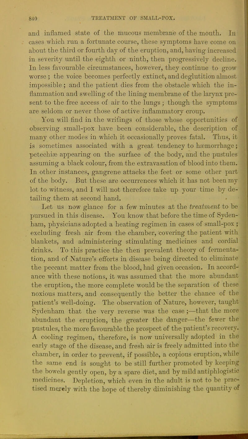 and inflamed state of the mncous membrane of the mouth. In cases which run a fortunate course, these symptoms have come on about the third or fourth day of the eruption, and, having increased in severity until the eighth or ninth, then progressively decline. In less favourable circumstances, however, they continue to grow worse ; the voice becomes perfectly extinct, and deglutition almost impossible; and the patient dies from the obstacle which the in- flammation and swelling of the lining membrane of the larynx pre- sent to the free access of air to the lungs ; though the symptoms are seldom or never those of active inflammatory croup. You will find in the writings of those whose opportunities of observing small-pox have been considerable, the description of many other modes in which it occasionally proves fatal. Thus, it is sometimes associated with a great tendency to haemorrhage; j petechiae appearing on the surface of the body, and the pustules ^ assuming a black colour, from the extravasation of blood into them, i In other instances, gangrene attacks the feet or some other part i of the body. But these are occurrences which it has not been my ; lot to witness, and I will not therefore take up your time by de- . tailing them at second hand. Let us now glance for a few minutes at the treatment to be i pursued in this disease. You know that before the time of Syden- ’ ham, physicians adopted a heating regimen in cases of small-pox ; t excluding fresh air from the chamber, covering the patient with ■ blankets, and administering stimulating medicines and cordial I drinks. To this practice the then prevalent theory of fennenta- tion, and of Nature’s efforts in disease being directed to eliminate the peccant matter from the blood, had given occasion. In accord- ance with these notions, it was assumed that the more abundant the eruption, the more complete would be the separation of these noxious matters, and consequently the better the chance of the patient’s well-doing. The observation of Nature, however, taught Sydenham that the very reverse was the case ;—that the more abundant the eruption, the greater the danger—the fewer the pustules, the more favourable the prospect of the patient’s recovery. A cooling regimen, therefore, is now universally adopted in the early stage of the disease, and fresh air is freely admitted into the chamber, in order to prevent, if possible, a copious eruption, while the same end is sought to be still further promoted by keeping the bowels gently open, by a spare diet, and by mild antiphlogistic medicines. Depletion, which even in the adult is not to be prac- tised merely with the hope of thereby diminishing the quantity of