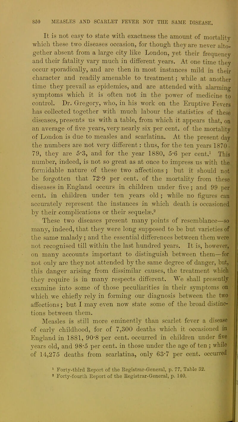 It is not easy to state witli exactness the amount of mortality which these two diseases occasion, for though they are never alto- gether absent from a large city like London, yet their frequency and their fatality vary much in different years. At one time they occur sporadically, and are then in most instances mild in their ! character and readily amenable to treatment; while at another i time they prevail as epidemics, and are attended with alarming symptoms which it is often not in the power of medicine to control. Dr. Grregory, who, in his work on the Eruptive Fevers has collected together with much labour the statistics of these diseases, presents us with a table, from which it appears that, on an average of five years, very nearly six per cent, of the mortality of London is due to measles and scarlatina. At the present day the numbers are not very different: thus, for the ten years 1870- 79, they are 5'3, and for the year 1880, 5-6 per cent.' This number, indeed, is not so great as at once to impress us with the. ' formidable nature of these two affections ; but it should not be forgotten that 72*9 per cent, of the mortality from these ■ diseases in England occurs in children under five; and 99 per cent, in children under ten years old; while no figures can accurately represent the instances in which death is occasioned by their complications or their sequelae.^ These two diseases present many points of resemblance—so many, indeed, that they were long supposed to be but varieties of the same malady; and the essential differences between them were not recognised till within the last hundred years. It is, however, on many accounts important to distinguish between them—for not only are they not attended by the same degree of danger, but, this danger arising from dissimilar causes, the treatment which they require is in many respects different. We shall presently examine into some of those peculiarities in their symptoms on which we chiefly rely in forming our diagnosis between the two affections; but I may even now state some of the broad distinc- tions between them. Measles is still more eminently than scarlet fever a disease of early childhood, for of 7,300 deaths which it occasioned in England in 1881, 90*8 per cent, occurred in children under 6ve years old, and 98-5 per cent, in those under the age of ten ; while of 14,275 deaths from scarlatina, only 63*7 per cent, occurred j ' Forty-third Report of the Registrar-General, p. 77, Table 32. * Forty-fourth Report of the Registrar-General, p. 140.