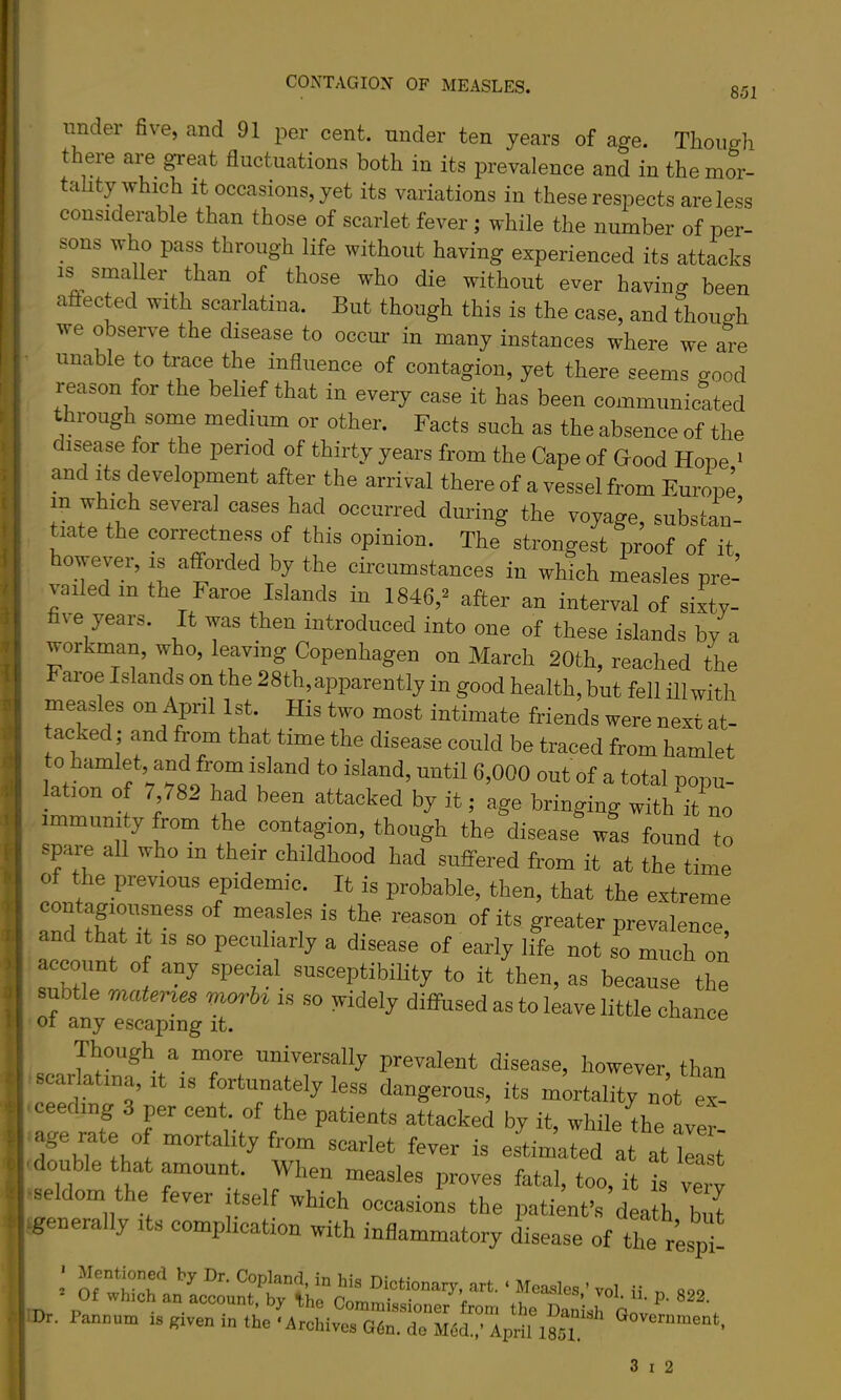 851 under five, and 91 per cent, under ten years of age. Though there are great fluctuations both in its prevalence and in the mor- tality which It occasions, yet its variations in these respects are less considerable than those of scarlet fever; while the number of per- sons who pass through life without having experienced its attacks IS smaller than of those who die without ever having been aftected with scarlatina. But though this is the case, and though we observe the disease to occur in many instances where we are unable to trace the influence of contagion, yet there seems good reason for the belief that in every case it has been communicated through some medium or other. Facts such as the absence of the disease for the period of thirty years from the Cape of Good Hope > and Its development after the arrival there of a vessel from Europe in which several cases had occurred during the voyage, substan- tiate the correctness of this opinion. The strongest proof of it, howevei, is afforded by the circumstances in which measles pre- vailed in the Faroe Islands in 1846,^ after an interval of sixty- five years. It was then introduced into one of these islands by a workman, who, leaving Copenhagen on March 20th, reached the Faroe Islands on the 28th,apparently in good health, but fell ill with measles on April 1st. His two most intimate friends were next at- acked; and from that time the disease could be traced from hamlet to hamlet, and from island to island, until 6,000 out of a total oopu- ation of 7 782 had been attacked by it; age bringing with'it no immunity from the contagion, though the disease was found to spare all who in their childhood had suffered from it at the time of the previous epidemic. It is probable, then, that the extreme contagioi^ess of measles is the reason of its greater prevalence, and that it is so peculiarly a disease of early life not so much on account of any special susceptibiUty to it then, as because the subtle materus vwrbi is .so widely diffused as to leave little chance scarlSt^-sT! “iTf‘y di^^ase, however, than scarlatina, it is fortunately less dangerous, its mortality not ex ■ceeding 3 per cent, of the patients attacked by it, while Ae Ler' age rate 0 mortality from scarlet fever is estimated at at ka t •double that amount. When measles proves fatal, too, it i very ■seldom the fever itself which occasions the patient’s death but .generally its complication with inflammatory disease of the respt • Dr. Panxium is given in the ‘Archives G6n. de M6d.,’ April 1851 «°'^«rnment,