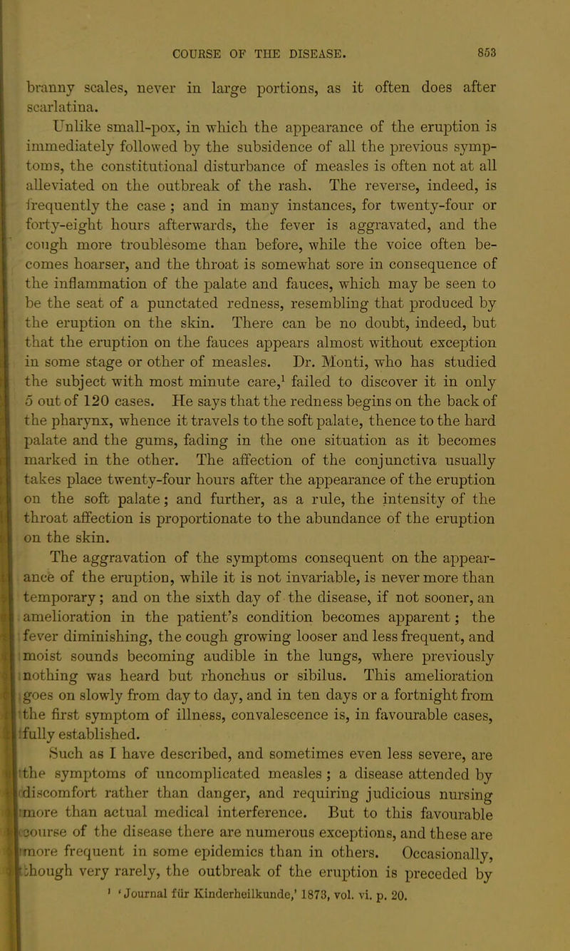 branny scales, never in large portions, as it often does after scarlatina. Unlike small-pox, in which the appearance of the eruption is immediately followed by the subsidence of all the previous symp- toms, the constitutional disturbance of measles is often not at all alleviated on the outbreak of the rash. The reverse, indeed, is frequently the case ; and in many instances, for twenty-four or forty-eight hours afterwards, the fever is aggravated, and the cough more troublesome than before, while the voice often be- comes hoarser, and the throat is somewhat sore in consequence of the inflammation of the palate and fauces, which may be seen to be the seat of a punctated redness, resembling that produced by the eruption on the skin. There can be no doubt, indeed, but that the eruption on the fauces appears almost without exception in some stage or other of measles. Dr. Monti, who has studied the subject with most minute care,^ failed to discover it in only 5 out of 120 cases. He says that the redness begins on the back of the pharynx, whence it travels to the soft palate, thence to the hard palate and the gums, fading in the one situation as it becomes marked in the other. The affection of the conjunctiva usually takes place twenty-four hours after the appearance of the eruption t'l on the soft palate; and further, as a rule, the intensity of the throat affection is proportionate to the abundance of the eruption on the skin. The aggravation of the symptoms consequent on the appear- ance of the eruption, while it is not invariable, is nevermore than H temporary; and on the sixth day of the disease, if not sooner, an si amelioration in the patient’s condition becomes apparent; the fever diminishing, the cough growing looser and less frequent, and ijil moist sounds becoming audible in the lungs, where previously nothing was heard but rhonchus or sibilus. This amelioration ^1 goes on slowly from day to day, and in ten days or a fortnight from irthe first symptom of illness, convalescence is, in favourable cases, 11: fully established. ‘ I Such as I have described, and sometimes even less severe, are fljithe symptoms of uncomplicated measles ; a disease attended by ^'1 discomfort rather than danger, and requiring judicious nursing ill more than actual medical interference. But to this favourable ^• course of the disease there are numerous exceptions, and these are Mrmore frequent in some epidemics than in others. Occasionally, ||.ihough very rarely, the outbreak of the eruption is preceded by H ' ‘Journal fiir Kinderheilkunde,’1873, vol, vi. p. 20.