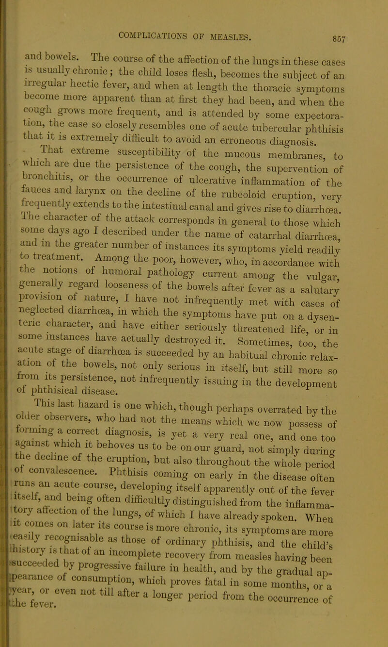 and bowels. The course of the affection of the lungs in these cases IS usually chronic; the child loses flesh, becomes the subject of an irregular hectic fever, and when at length the thoracic symptoms become more apparent than at fli’st they had been, and when the coUj^h grows moie fiequent, and is attended by some expectora- tion, the case so closely resembles one of acute tubercular phthisis that It IS extremely difficult to avoid an erroneous diagnosis. Ihat extreme susceptibility of the mucous membranes, to w ]ch are due the persistence of the cough, the supervention of bronchitis, or the occmTence of ulcerative inflammation of the fauces and larynx on the decline of the rubeoloid eruption, very requently extends to the intestinal canal and gives rise to diarrhoea. I he character of the attack corresponds in general to those which some days ago I described under the name of catarrhal diarrhoea, and in the greater number of instances its symptoms yield readily o treatment. Among the poor, however, who, in accordance with the notions of humoral pathology current among the vulgar generally regard looseness of the bowels after fever as a salutary provision of nature, I have not infrequently met with cases of neglected diari'hma, in which the symptoms have put on a dysen- eric character, and have either seriously threatened life, or in some instances have actually destroyed it. Sometimes, too, the acute stage of diarrhoea is succeeded by an habitual chronic relax- ation of the bowels, not only serious in itself, but still more so imm Its persistence, not infrequently issuing in the development ot phthisical disease. This last hazard is one which, though perhaps overrated by the older observers, who had not the means which we now possess of forming a correct diagnosis, is yet a very real one, and one too If against which it behoves us to be on our guard, not simply during the decUne of the eruption, but also throughout the whole period 0 convalescence. Phthisis coming on early in the disease often runs an acute course, developing itself apparently out of the fever 1 se , and being often difficultly distinguished from the inflamma- ory a ection of the lungs, of which I have already spoken. When ^ It comes on later its com-seismore chronic, its symptoms are more I iWstorvTs^hrroto^^ oj-dinary phthisis, and the child’s . I ,, ° incomplete recovery from measles having been J isucceeded by progressive failure in health, and by the gradual a! ipearance of consumption, which proves fatal in sLe months m a i!!: fev^r occurrenc of