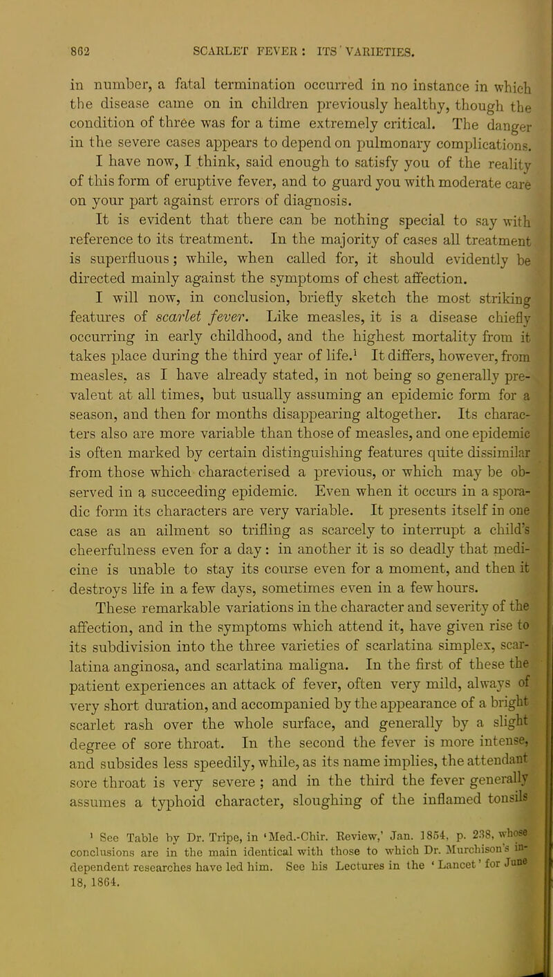 in number, a fatal termination occurred in no instance in which the disease came on in children previously healthy, though the condition of three was for a time extremely critical. The danger in the severe cases appears to depend on pulmonary complications. I have now, I think, said enough to satisfy you of the reality of this form of eruptive fever, and to guard you with moderate care on your part against errors of diagnosis. It is evident that there can be nothing special to say with reference to its treatment. In the majority of cases all treatment is superfluous; while, when called for, it should evidently be directed mainly against the symptoms of chest affection. I will now, in conclusion, briefly sketch the most striking features of scarlet fever. Like measles, it is a disease chiefly occurring in early childhood, and the highest mortality from it takes place during the third year of life.^ It differs, however, from measles, as I have aheady stated, in not being so generally pre- valent at all times, but usually assuming an epidemic form for a season, and then for months disappearing altogether. Its charac- ters also are more variable than those of measles, and one epidemic is often marked by certain distinguishing features quite dissimilar from those which characterised a previous, or which may be ob- served in a succeeding epidemic. Even when it occurs in a spora- dic form its characters are very variable. It presents itself in one case as an ailment so trifling as scarcely to interrupt a child’s cheerfulness even for a day: in another it is so deadly that medi- cine is unable to stay its course even for a moment, and then it destroys life in a few days, sometimes even in a few hours. These remarkable variations in the character and severity of the affection, and in the symptoms which attend it, have given rise to its subdivision into the three varieties of scarlatina simplex, scar- latina anginosa, and scarlatina maligna. In the first of these the patient experiences an attack of fever, often very mild, always of very short duration, and accompanied by the appearance of a bright scarlet rash over the whole surface, and generally by a slight degree of sore throat. In the second the fever is more intense, and subsides less speedily, while, as its name implies, the attendant sore throat is very severe; and in the third the fever generally assumes a typhoid character, sloughing of the inflamed tonsih ’ See Table by Dr. Tripe, in ‘Med.-Chir. Review,’ Jan. 1854, p. 2.68, whose conclusions are in the main identical with those to which Dr. Murchison s in- dependent researches have led him. See his Lectures in the ‘ Lancet ’ for June 18, 1864.