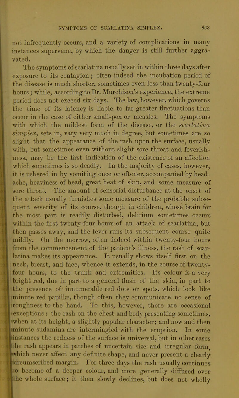 not infrequently occurs, and a variety of complications in many instances supervene, by which the danger is still further aggra- vated. The symptoms of scarlatina usually set in within three days after exposure to its contagion; often indeed the incubation period of the disease is much shorter, sometimes even less than twenty-four hours; while, according to Dr. Murchison’s exj>erience, the extreme period does not exceed six days. The law, however, which governs the time of its latency is liable to far greater fluctuations than occur in the case of either small-pox or measles. The symptoms with which the mildest form of the disease, or the scarlatina simplex, sets in, vary very much iu degree, but sometimes are so slight that the appearance of the rash upon the surface, usually with, but sometimes even without slight sore throat and feverish- ness, may be the first indication of the existence of an affection which sometimes is so deadly. In the majority of cases, however, it is ushered in by vomiting once or oftener, accompanied by head- ache, heaviness of head, great heat of skin, and some measm’e of sore throat. The amount of sensorial disturbance at the onset of the attack usually furnishes some measure of the probable subse- quent severity of its course, though in children, whose brain for the most part is readily disturbed, delirium sometimes occurs within the first twenty-four hours of an attack of scarlatina, but then passes away, and the fever runs its subsequent course quite mildly. On the morrow, often indeed within twenty-four hours from the commencement of the patient’s illness, the rash of scar- latina makes its appearance. It usually shows itself first on the neck, breast, and face, whence it extends, in the course of twenty- four hours, to the trunk and extremities. Its colour is a very bright red, due in part to a general flush of the sldn, in part to the presence of innumerable red dots or spots, which look like ’minute red papillre, though often they communicate no sense of ’roughness to the hand. To this, however, there are occasional -exceptions : the rash on the chest and body presenting sometimes, 'when at its height, a slightly papular character; and now and then iminute sudamina are intermingled with the eruption. In some instances the redness of the surface is universal, but in other cases che rash appears in patches of uncertain size and irregular form^ vhich never affect any definite shape, and never present a clearly nrcumscribed margin. For three days the rash usually continues •o become of a deeper colour, and more generally diffused over the whole surface; it then slowly declines, but does not wholly