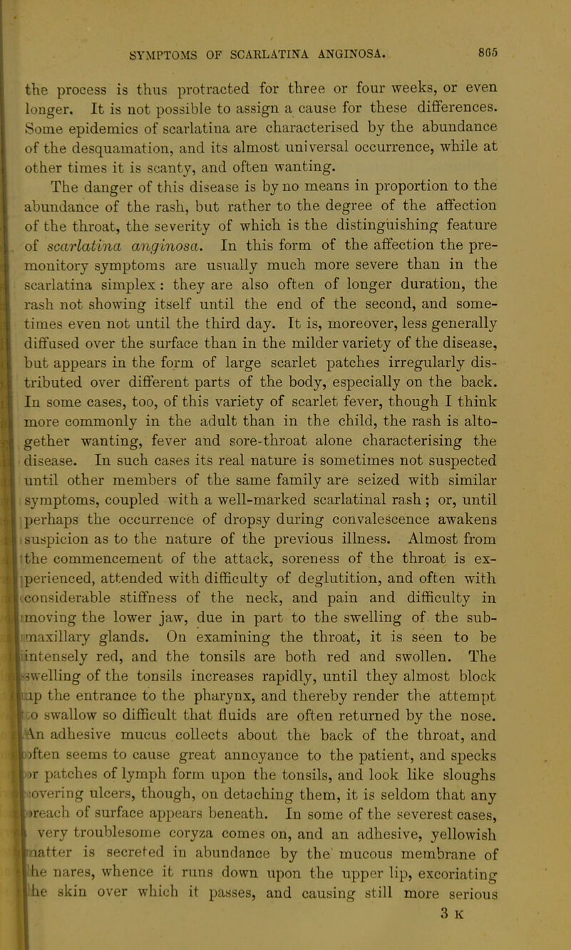 the process is thus protracted for three or four weeks, or even longer. It is not possible to assign a cause for these differences. Some epidemics of scarlatina are characterised by the abundance of the desquamation, and its almost universal occurrence, while at other times it is scanty, and often wanting. The danger of this disease is by no means in proportion to the abundance of the rash, but rather to the degree of the affection of the throat, the severity of which is the distinguishing feature of scarlatina anginosa. In this form of the affection the pre- monitory symptoms are usually much more severe than in the scarlatina simplex: they are also often of longer duration, the rash not showing itself until the end of the second, and some- times even not until the third day. It is, moreover, less generally diffused over the surface than in the milder variety of the disease, but appears in the form of large scarlet patches irregularly dis- tributed over different parts of the body, especially on the back. In some cases, too, of this variety of scarlet fever, though I think more commonly in the adult than in the child, the rash is alto- gether wanting, fever and sore-throat alone characterising the disease. In such cases its real nature is sometimes not suspected until other members of the same family are seized with similar symptoms, coupled with a well-marked scarlatinal rash; or, until perhaps the occurrence of dropsy during convalescence awakens suspicion as to the nature of the previous illness. Almost from :the commencement of the attack, soreness of the throat is ex- jperienced, attended with difficulty of deglutition, and often with (Considerable stiffness of the neck, and pain and difficulty in imoving the lower jaw, due in part to the swelling of the sub- I maxillary glands. On examining the throat, it is seen to be !intensely red, and the tonsils are both red and swollen. The swelling of the tonsils increases rapidly, until they almost block up the entrance to the pharynx, and thereby render the attempt CO swallow so difficult that fluids are often returned by the nose. An adhesive mucus collects about the back of the throat, and )ften seems to cause great annoyance to the patient, and specks or patches of lymph form upon the tonsils, and look like sloughs ’.overing ulcers, though, on detaching them, it is seldom that any breach of surface appears beneath. In some of the severest cases, very troublesome coryza comes on, and an adhesive, yellowish .atter is secreted in abundance by the' mucous membrane of !he nares, whence it runs down upon the upper lip, excoriating Ibe skin over which it passes, and causing still more serious .3 K