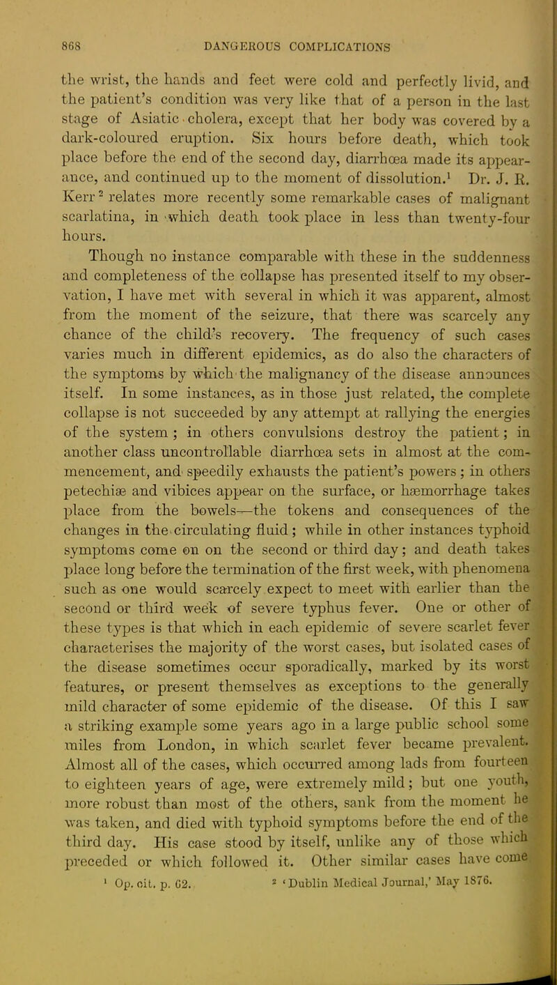 the wrist, the hands and feet were cold and perfectly livid, and the patient’s condition was very like that of a person in the last stage of Asiatic ■ cholera, except that her body was covered by a dark-coloured eruption. Six hours before death, which took place before the end of the second day, diarrhcea made its appear- ance, and continued up to the moment of dissolution.* Dr. J. R. Kerr ^ relates more recently some remarkable cases of malignant scarlatina, in 'which death took place in less than twenty-four hours. Though no instance comparable with these in the suddenness and completeness of the collapse has presented itself to my obser- vation, I have met with several in which it was apparent, almost from the moment of the seizure, that there was scarcely any chance of the child’s recovery. The frequency of such cases varies much in different epidemics, as do also the characters of the symptom-s by which'the malignancy of the disease announces itself. In some instances, as in those just related, the complete collapse is not succeeded by any attempt at rallying the energies of the system ; in others convulsions destroy the patient; in another class uncontrollable diarrhoea sets in almost at the com- mencement, and' speedily exhausts the patient’s powers ; in others petechise and vibices appear on the surface, or haemorrhage takes place from the bowels—the tokens and consequences of the changes in the. circulating fluid; while in other instances typhoid symptoms come on on the second or third day; and death takes place long before the termination of the first week, with phenomena such as one would scarcely expect to meet with earlier than the second or third week of severe typhus fever. One or other of these types is that which in each epidemic of severe scarlet fever characterises the majority of the worst cases, but isolated cases of the disease sometimes occur sporadically, marked by its worst features, or present themselves as exceptions to the generally mild character of some epidemic of the disease. Of this I saw a striking example some years ago in a large public school some miles from London, in which scarlet fever became prevalent. Almost all of the cases, which occurred among lads from fourteen to eighteen years of age, were extremely mild; but one youth, more robust than most of the others, sank from the moment he was taken, and died with typhoid symptoms before the end of the third day. His case stood by itself, unlike any of those which preceded or which followed it. Other similar cases have come Op. oil. p. 62. * ‘Dublin Medical Journal,’ May 1876. 1