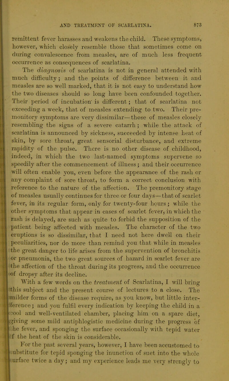 remittent fever harasses and weakens the child. These symptoms, however, which closely resemble those that sometimes come on during convalescence from measles, are of much less frequent occurrence as consequences of scarlatina. The diagnosis of scarlatina is not in general attended with much difficulty ; and the points of difference between it and measles are so well marked, that it is not easy to understand how the two diseases should so long have been confounded together. Their period of incubation' is different; that of scarlatina not exceeding a week, that of measles extending to two. Their pre- monitory symptoms are very dissimilar—those of measles closely resembling the signs of a severe catarrh; while the attack of scarlatina is announced by sickness, succeeded by intense heat of skin, by sore throaty great sensorial disturbance, and extreme rapidity of the pulse. There is no other disease of childhood, indeed, in which the two last-named symptoms supervene so speedily after the commencement of illness ; and their occurrence will often enable you, even before the appearance of the rash or any complaint of sore throat} to form a correct conclusion with reference to the nature of the affection. The premonitory stage of measles usually continues for three or four days—that of scarlet fever, in its regular form, only for twenty-four hours ; while the other symptoms that appear in cases of scarlet fever} in which the rash is delayed, are such as quite to forbid the supposition of the patient being affected with measles. The character of the two eruptions is so dissimilar, that I need not here dwell on their peculiarities, nor do more than remind you that while in measles the great danger to life arises from the supervention of bronchitis or pneumonia, the two great sources of hazard in scarlet fever are ■ the affection of the throat during its progress, and the occurrence 'of dropsy after its decline. ^^’’ith a few words on the treatment of Scarlatina, I will bring 'this subject and the present course of lectures to a close. The imilder forms of the disease require, as you know, but little inter- Iference; and you fulfil every indication by keeping the child in a mol and well-ventilated chamber, placing him on a spare diet, giving some mild antiphlogistic medicine during the progress of he fever, and sponging the surface occasionally with tepid water :f the heat of the skin is considerable. For the past several years, however, I have been accustomed to substitute for tepid sponging the inunction of suet into the whole urface twice a day; and my experience leads me very strongly to