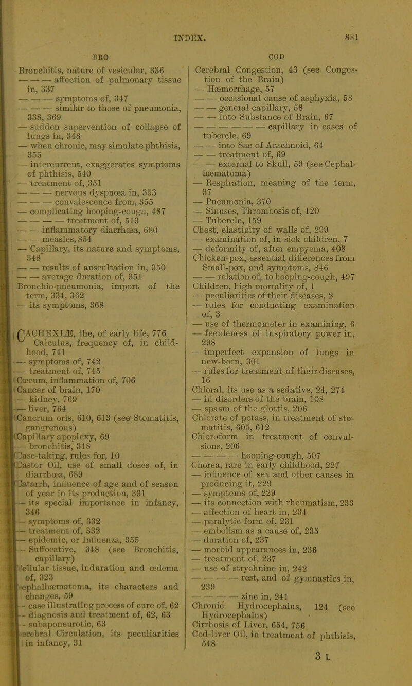 PRO COD Bronchitis, nature of vesicular, 336 aft’ectiou of pulmonary tissue in, 337 s3'mptonis of, 347 simihti- to those of pneumonia, 338, 369 — sudden supervention of collapse of lungs in, 348 — when chronic, may simulate phthisis, 355 — intercurrent, exaggerates symptoms of phthisis, 540 — treatment of, .351 nervous dj'spnoea in, 353 convalescence from, 355 ■— complicating hooping-cough, 487 treatment of, 513 inflammatory diarrhoea, 680 measles, 854 — Capillary, its nature and symptoms, 348 results of auscultation in, 350 average duration of, 351 Bronchio-pneumonia, import of the term, 334, 362 — its symptoms, 368 I PACHEXT^, the, of early life, 776 Calculus, frequency of, in child- hood, 741 — symptoms of, 742 — treatment of, 745 (Caecum, inflammation of, 706 • Cancer of brain, 170 — kidney, 769 liver, 764 • Cancrum oris, 610, 613 (see Stomatitis, gangrenous) (Capillary apoplexy, 69 — bronchitis, 348 lase-taking, rules for, 10 Castor Oil, use of small doses of, in diarrhoea, 689 latarrh, influence of age and of season of year in its production, 331 — its special importance in infancy, 346 — symptoms of, 332 — treatment of, 332 — epidemic, or Influenza, 355 — Suffocative, 348 (see Bronchitis, capillary) lellular tissue, induration and oedema of, 323 ■ephalhmmatoma, its characters and changes, 69 - case illustrating process of cure of, 62 diagnosis and treatment of, 62, 63 - subaponeurotic, 63 erebral Circulation, its peculiarities in infancy, 31 Cerebral Congestion, 43 (see Conges- tion of the Brain) — Haemorrhage, 67 occasional cause of asphyxia, 58 general capillary, 58 into Substance of Brain, 67 capillary in cases of tubercle, 69 into Sac of Arachnoid, 64 treatment of, 69 external to Skull, 59 (see Cephal- haematoma) — Kespiration, meaning of the term, 37 — Pneumonia, 370 — Sinuses, Thrombosis of, 120 — Tubercle, 159 Chest, elasticity of walls of, 299 — examination of, in sick children, 7 — deformity of, after empyema, 408 Chicken-pox, essential differences firom Small-pox, and symjjtoms, 846 relation of, to hooping-cough, 497 Children, high mortality of, 1 — peculiarities of their diseases, 2 — rules for conducting examination of, 3 — use of thermometer in examining, 6 — feebleness of inspiratory power in, 298 — imperfect expansion of lungs in new-born, 301 — rules for treatment of their diseases, 16 Chloral, its use as a sedative, 24, 274 — in disorders of the brain, 108 — spasm of the glottis, 206 Chlorate of potass, in treatment of sto- matitis, 605, 612 Chloroform in treatment of convul- sions, 206 hooping-cough, 507 Chorea, rare in early childhood, 227 — influence of sex and other causes in producing it, 229 — symptoms of, 229 — its connection with rheumatism, 233 — affection of heart in, 234 — paralytic form of, 231 — embolism as a cause of, 235 — duration of, 237 — morbid appearances in, 236 — treatment of, 237 — use of strychnine in, 242 rest, and of gymnastics in, 239 — zinc in, 241 Chronic Hydrocephalus, 124 (see Hydrocephalus) Cirrhosis of Liver, 664, 756 Cod-liver Oil, in treatment of phthisis, 618 3 L