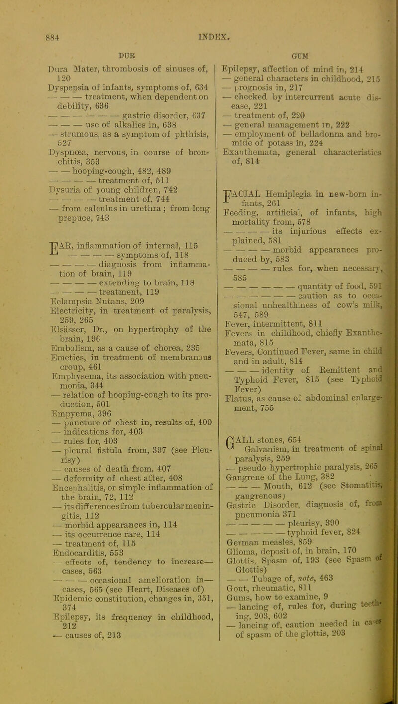 DUR GCM Dura Mater, thrombosis of sinuses of, 120 Dyspepsia of infants, symptoms of, 634 treatment, when dependent on debility, 636 gastric disorder, 637 use of alkalies in, 638 — strumous, as a symptom of phthisis, 527 Dyspnoea, nervous, in course of bron- chitis, 363 hooping-cough, 482, 489 treatment of, 611 Dysuria of j oung children, 742 treatment of, 744 — from calculus in urethra; from long prepuce, 743 PAR, inflammation of internal, 115 ^ ■' symptoms of, 118 diagnosis from inflamma- tion of brain, 119 extending to brain, 118 treatment, 119 Eclampsia Nutans, 209 Electricity, in treatment of paralysis, 259, 265 Elsasser, Dr., on hypertrophy of the brain, 196 Embolism, as a cause of chorea, 235 Emetics, in treatment of membranous croup, 461 Emphysema, its association with pneu- monia, 344 — relation of hooping-cough to its pro- duction, 601 Empyema, 396 — puncture of chest in, results of, 400 — indications for, 403 — rules for, 403 — pleural fistula from, 397 (see Pleu- risy) — causes of death from, 407 — deformity of chest after, 408 Encephalitis, or simple inflammation of the brain, 72, 112 — its differences from tubercular menin- gitis, 112 — morbid appearances in, 114 — its occurrence rare, 114 — treatment of, 115 Endocarditis, 553 — effects of, tendency to increase— cases, 663 occasional amelioration in— cases, 665 (see Heart, Diseases of) Epidemic constitution, changes in, 351, 374 l^pilepsy, its frequency in childhood, 212 — causes of, 213 Epilepsy, affection of mind in, 214 — general cliaracters in childhood, 21.5 — prognosis in, 217 — checked by intercurrent acute dis- ease, 221 — treatment of, 220 — general management in, 222 — employment of belladonna and bro- mide of potass in, 224 Exanthemata, general characteristics of, 814- PACIAL Hemiplegia in new-born in- fants, 261 Feeding, artificial, of infants, high mortahty from, 678 its injurious effects ex- plained, 581 morbid appearances pro- duced by, 583 rules for, when necessary. 685 ■ quantity^ of food, 591 caution as to occa- ^ sional unhealthiness of cow’s milk,. 547, 589 Fever, intermittent, 811 Fevers in childhood, chiefly Exanthe- mata, 815 Fevers, Continued Fever, same in child and in adult, 814 identity of Remittent and a Typhoid Fever, 815 (see Typhoid | Fever) I Flatus, as cause of abdominal enlarge-1 ment, 755 I Gall stones, 654 Galvanism, in treatment of spinal paralysis, 259 — pseudo hypertrophic paralysis, 265 Gangrene of the Lung, 382 Mouth, 612 (see Stomatitis,' gangrenous) ■ Gastric Disorder, diagnosis of, from^ pneumonia 371 ] pleurisy, 390 { typhoid fever, 824 j German measles, 859 j Glioma, deposit of, in brain, 170 j Glottis, Spasm of, 193 (see Spasm of Glottis) j Tubage of, note, 463 1 Gout, rheumatic, 811 1 Gums, how to examine, 9  — lancing of, rules for, during teetnv ing, 203, 602 — lancing of, caution needed in ca'i I of spasm of the glottis, 203 1 A