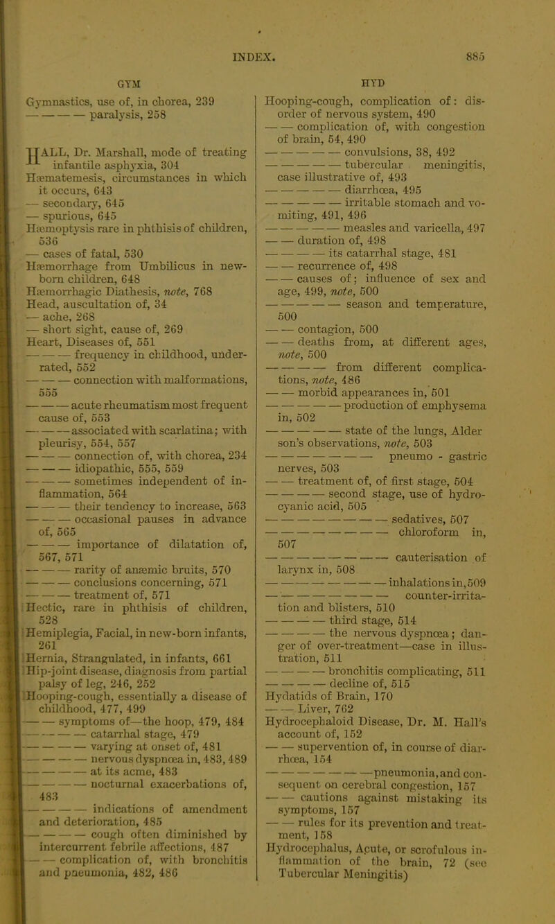 GYM HYD Gymnastics, use of, in chorea, 239 paralysis, 258 ■jIALL, Dr. Marshall, mode of treating infantile asphyxia, 304 Htematemesis, circumstances in which it occurs, 643 — secondary, 645 — spurious, 645 Hfemoptysis rare in phthisis of children, 536 — cases of fatal, 530 Haemorrhage from Umbilicus in new- born children, 648 Haemorrhagic Diathesis, note, 768 Head, auscultation of, 34 — ache, 268 — short sight, cause of, 269 Heart, Diseases of, 551 frequency in childhood, under- rated, 652 connection with malformations, 555 acute rheumatism most frequent cause of, 553 associated with scarlatina; with pleurisy, 554, 557 connection of, with chorea, 234 idiopathic, 655, 559 sometimes independent of in- flammation, 564 their tendency to increase, 563 occasional pauses in advance of, 565 importance of dilatation of, 567, 571 rarity of anmmic bruits, 570 conclusions concerning, 571 treatment of, 571 i Hectic, rare in phthisis of children, 528 : Hemiplegia, Facial, in new-born infants, 261 j Hernia, Strangulated, in infants, 661 Hip-joint disease, diagnosis from partial palsy of leg, 246, 252 Hooping-cough, essentially a disease of childhood, 477, 499 symptoms of—the hoop, 479, 484 catarrhal stage, 479 varying at onset of, 481 nervous dyspnoea in, 483,489 at its acme, 483 nocturnal exacerbations of, 483 indications of amendment and deterioration, 485 cough often diraini.shed by intercurrent febrile affections, 487 complication of, with bronchitis and pneumonia, 482, 486 Hooping-cough, complication of: dis- order of nervous system, 490 complication of, with congestion of brain, 54, 490 convulsions, 38, 492 tubercular meningitis, case illustrative of, 493 diarrhoea, 495 irritable stomach and vo- miting, 491, 496 measles and varicella, 497 duration of, 498 its catarrhal stage, 481 recurrence of, 498 causes of; influence of sex and age, 499, note, 600 season and temperature, 500 contagion, 500 deaths from, at different age.s, note, 500 from different complica- tions, note, 486 morbid appearances in, 501 production of emphysema in, 502 state of the lungs, Alder son’s observations, note, 503 pneumo - gastric nerves, 503 treatment of, of first stage, 504 second stage, use of hydro- cyanic acid, 505 sedatives, 507 chloroform in, 507 larynx in, 508 cauterisation of inhalations in,509 counter-irrita- tion and blisters, 510 ^ — third stage, 514 the nervous dyspnoea; dan- ger of over-treatment—case in illus- tration, 511 bronchitis complicating, 511 decline of, 515 Hydatids of Brain, 170 Liver, 762 Hydrocephaloid Disease, Dr. M. Hall’s account of, 152 supervention of, in course of diar- rhoea, 154 pneumonia, and C03i- sequent on cerebral congestion, 157 cautions against mistaking its symptoms, 157 rules for its prevention and treat- ment, 158 Hydroceplialus, Acute, or scrofulous in- flammation of the brain, 72 (sec Tubercular Meningitis)