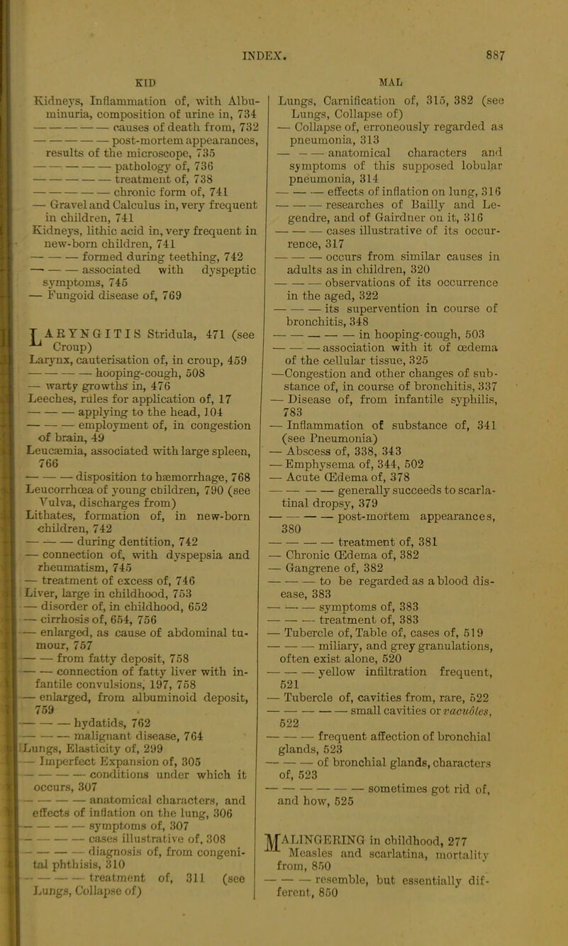 KID Kidnej'S, Inflammation of, with Albu- minuria, composition of urine in, 734 causes of death from, 732 post-mortem appearances, results of the microscope, 735 pathology of, 736 treatment of, 738 chronic form of, 741 — Gravel and Calculus in, very frequent in children, 741 Kidneys, lithic acid in, very frequent in new-born children, 741 formed during teething, 742 —• associated with dyspeptic symptoms, 745 — Fungoid disease of, 769 T AEYNGITIS Stridula, 471 (see Croup) Larynx, cauterisation of, in croup, 459 hooping-cough, 508 — warty growths in, 476 Leeches, rules for application of, 17 applying to the head, 104 employment of, in congestion of brain, 49 LeucEemia, associated with large spleen, 766 disposition to haemorrhage, 768 Leucorrhoea of young children, 790 (see Vulva, discharges from) Lit hates, formation of, in new-born children, 742 during dentition, 742 — connection of, with dyspepsia and rheumatism, 745 — treatment of excess of, 746 Liver, large in childhood, 763 — disorder of, in childhood, 652 — cirrhosis of, 654, 756 — enlarged, as cause of abdominal tu- mour, 767 from fatty deposit, 758 connection of fatty liver with in- fantile convulsions, 197, 758 — enlarged, from albuminoid deposit, 759 hydatids, 762 malignant disease, 7 64 i' Lungs, Elasticity of, 299 — Imperfect Expansion of, 305 conditions under which it occurs, 307 anatomical characters, and effects of inflation on the lung, 306 symptoms of, 307 cases illustrative of, 308 diagnosis of, from congeni- tal phthisis, 310 treatment of, 311 (see Lungs, Collapse of) MAD Lungs, Carnification of, 315, 382 (see Lungs, Collapse of) — Collapse of, erroneously regarded as pneumonia, 313 — anatomical characters and symptoms of this supposed lobular pneumonia, 314 — effects of inflation on lung, 316 researches of Bailly and Le- gendre, and of Gairdner on it, 316 cases illustrative of its occur- rence, 317 occurs from similar causes in adults as in children, 320 observations of its occurrence in the aged, 322 its supervention in course of bronchitis, 348 in hooping-cough, 503 association with it of oedema of the cellular tissue, 325 —Congestion and other changes of sub- stance of, in course of bronchitis, 337 — Disease of, from infantile syq>hilis, 783 — Inflammation of substance of, 341 (see Pneumonia) — Abscess of, 338, 343 — Emphysema of, 344, 502 — Acute (Edema of, 378 generally succeeds to scarla- tinal dropsy, 379 post-mortem appearances, 380 treatment of, 381 — Chronic (Edema of, 382 — Gangrene of, 382 to be regarded as a blood dis- ease, 383 — ^ symptoms of, 383 treatment of, 383 — Tubercle of. Table of, cases of, 619 miliary, and grey granulations, often exist alone, 520 yellow infiltration frequent, 621 — Tubercle of, cavities from, rare, 622 small cavities or vactwlcs, 622 frequent affection of bronchial glands, 523 of bronchial glands, characters of, 523 sometimes got rid of, and howq 625 ATALINGERING in childhood, 277 Measles and scarlatina, mortality from, 850 resemble, but essentially dif- ferent, 850