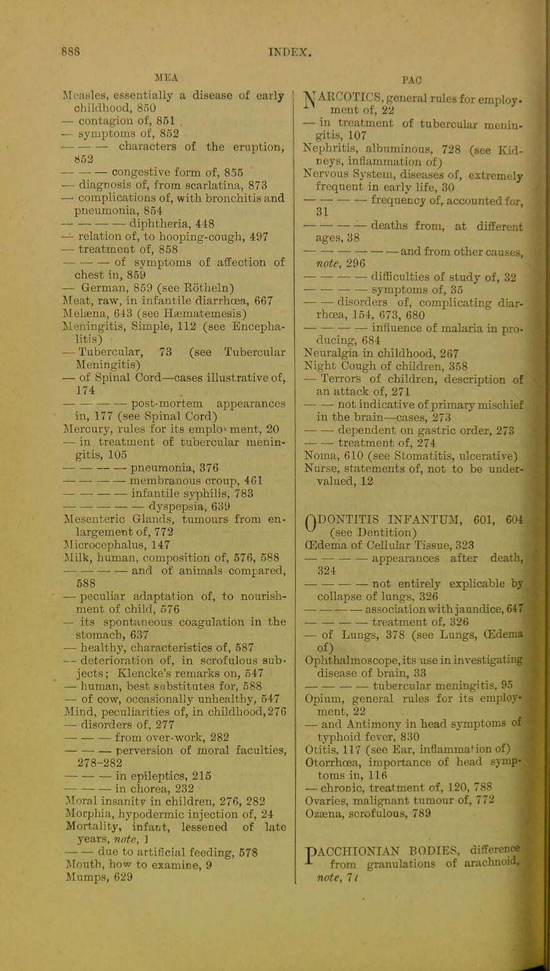 MEA Jloasles, essentially a disease of early childhood, 850 — contagion of, 851 . — symptoms of, 862 characters of the eruption, 862 congestive form of, 855 — diagnosis of, from scarlatina, 873 —• complications of, with bronchitis and pneumonia, 854 diphtheria, 448 — relation of, to hooping-cough, 497 — treatment of, 868 of symptoms of affection of chest in, 869 — German, 859 (see Eotheln) Meat, raw, in infantile diarrhoea, 667 Melsena, 643 (see Hmmatemesis) Meningitis, Simple, 112 (see Encepha- litis) — Tubercular, 73 (see Tubercular Meningitis) — of Spinal Cord—cases illustrative of, 174 post-mortem appearances in, 177 (see Spinal Cord) Jlercury, rules for its emplo' ment, 20 — in treatment of tubercular menin- gitis, 105 pneumonia, 376 membranous croup, 461 infantile syphilis, 783 dyspepsia, 639 Mesenteric Glands, tumours from en- largement of, 772 Iflicrocephalus, 147 Milk, human, composition of, 576, 588 and of animals compared, 588 — peculiar adaptation of, to nourish- ment of child, 676 — its spontaneous coagulation in the stomach, 637 — healthy, characteristics of, 587 — deterioration of, in scrofulous sub- jects; Klencke’s remarks on, 647 — human, best substitutes for, 588 — of cow, occasionally unliealthy, 547 Mind, peculiarities of, in childhood, 276 — disorders of, 277 from over-work, 282 perversion of moral faculties, 278-282 in epileptics, 216 in chorea, 232 Moral insanity in children, 276, 282 Morphia, hypodermic injection of, 24 Mortality, infant, lessened of late years, note, 1 due to artificial feeding, 678 lUouth, how to examine, 9 PAC ^ARCOTICS, general rules for employ- ment of, 22 — in treatment of tubercular menin- gitis, 107 Nephritis, albuminous, 728 (see Kid- neys, inflammation of) Nervous System, diseases of, extremely frequent in early life, 30 frequency of, accounted for, 31 — deaths from, at different ages, 38 and from other causes, note, 296 difficulties of study of, 32 symptoms of, 35 disorders of, complicating diar- rhoea, 154, 673, 680 influence of malaria in pro- ducing, 684 Neuralgia in childhood, 267 Night Cough of children, 358 — Terrors of children, description of an attack of, 271 — — not indicative of primary mischief in the brain—cases, 273 dependent on gastric order, 273 treatment of, 274 Noma, 610 (see Stomatitis, ulcerative) Nurse, statements of, not to be under- valued, 12 ADONTITIS INFANTUM, 601, 604 ^ (see Dentition) QSdema of Cellular Tissue, 323 appearances after death, 324 not entirely exphcable by ^ collapse of lungs, 326 association with jaundice, 647 • treatment of, 326 — of Lungs, 378 (see Lungs, CEdema/ of) . Ophthalmoscope, its use in mvestigatingp] disease of brain, 33 tubercular meningitis, 95 Opium, general rules for its emjjloy-; ment, 22 — and Antimony in head symptoms of J typhoid fever, 830 Otitis, 117 (see Ear, inflamma'ion of) Otorrhoea, importance of head symp- toms in, 116 — chronic, treatment of, 120, 788 Ovaries, malignant tumour of, 772 OzEena, scrofulous, 789 3ACCHIONIAN BODIES, differencej from granulations of arachnoid, j