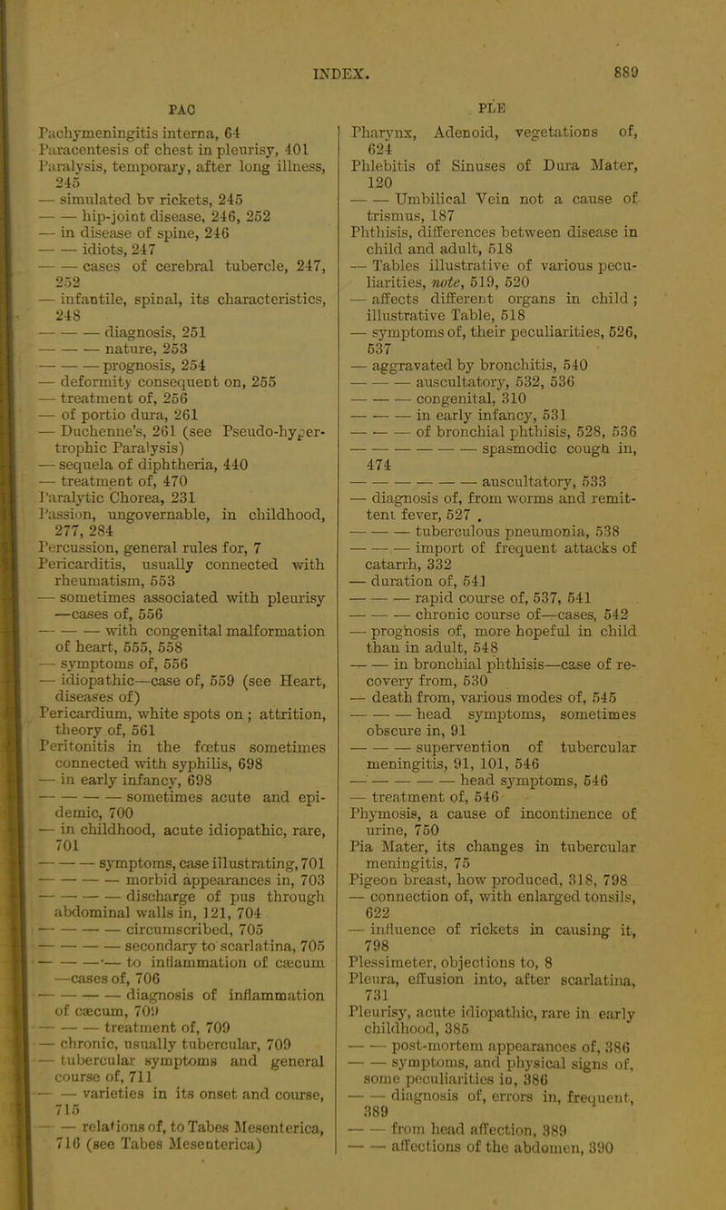 PAG rachymeningitis interna, 64 Paracentesis of chest in pleurisy, 401 Paralysis, temporary, after long illness, 245 — simulated bv rickets, 245 hip-joint disease, 246, 252 — in disease of spine, 246 idiots, 247 cases of cerebral tubercle, 247, 252 — infantile, spinal, its characteristics, 248 diagnosis, 251 nature, 253 prognosis, 254 — deformity consequent on, 255 — treatment of, 256 — of portio duia, 261 — Duchenne’s, 261 (see Pseudo-hyper- trophic Paralysis) — sequela of diphtheria, 440 — treatment of, 470 I'aralytic Chorea, 231 Passion, ungovernable, in childhood, 277, 284 I’ercussion, general rules for, 7 Pericarditis, usually connected with rheumatism, 553 — sometimes associated with pleurisy —cases of, 556 with congenital malformation of heart, 555, 558 — symptoms of, 556 — idiopathic—case of, 559 (see Heart, diseases of) Pericardium, white spots on ; attrition, theory of, 561 Peritonitis in the foetus sometimes connected with syphilis, 698 — in early infancy, 698 sometimes acute and epi- demic, 700 — in childhood, acute idiopathic, rare, 701 symptoms, case illustrating, 701 morbid appearances in, 703 discharge of pus through abdominal walls in, 121, 704 circumscribed, 705 secondary to scarlatina, 705 •— to intiammation of caecum —cases of, 706 diagnosis of inflammation of caecum, 709 treatment of, 709 — chronic, usually tubercular, 709 — tubercular symptoms and general course of, 711 varieties in its onset and course, 715 relations of, to Tabes Mesonterica, 716 (see Tabes Mesenterica) PLE Pharynx, Adenoid, vegetations of, 624 Phlebitis of Sinuses of Dura Mater, 120 Umbilical Vein not a cause of trismus, 187 Phthisis, differences between disease in child and adult, 518 — Tables illustrative of various pecu- liarities, note, 519, 520 — affects different organs in child ; illustrative Table, 518 — symptoms of, their peculiarities, 526, 637 — aggravated by bronchitis, 540 auscultatory, 532, 536 congenital, 310 in early infancy, 631 — of bronchial phthisis, 528, 536 spasmodic cough in, 474 auscultatory, 633 — diagnosis of, from worms and remit- tent fever, 627 . tuberculous pneumonia, 538 import of frequent attacks of catarrh, 332 — duration of, 541 rapid cotirse of, 537, 541 chronic course of—cases, 542 — proghosis of, more hopeful in child than in adult, 548 in bronchial phthisis—case of re- covery from, 630 — death from, various modes of, 546 head symptoms, sometimes obscure in, 91 supervention of tubercular meningitis, 91, 101, 546 —■ head symptoms, 646 — treatment of, 646 Phymosis, a cause of incontinence of urine, 750 Pia Mater, its changes in tubercular meningitis, 76 Pigeon breast, how produced, 318, 798 — connection of, with enlarged tonsils, 622 — influence of rickets in causing it, 798 Plessimeter, objections to, 8 Pleura, effusion into, after scarlatina, 731 Pleurisy, acute idiopathic, rare in early childhood, 386 post-mortem appearances of, 386 symptoms, and physical signs of, some peculiarities in, 386 diagnosis of, errors in, freciuent, 389 from head affection, 389 affections of the abdomen, 390