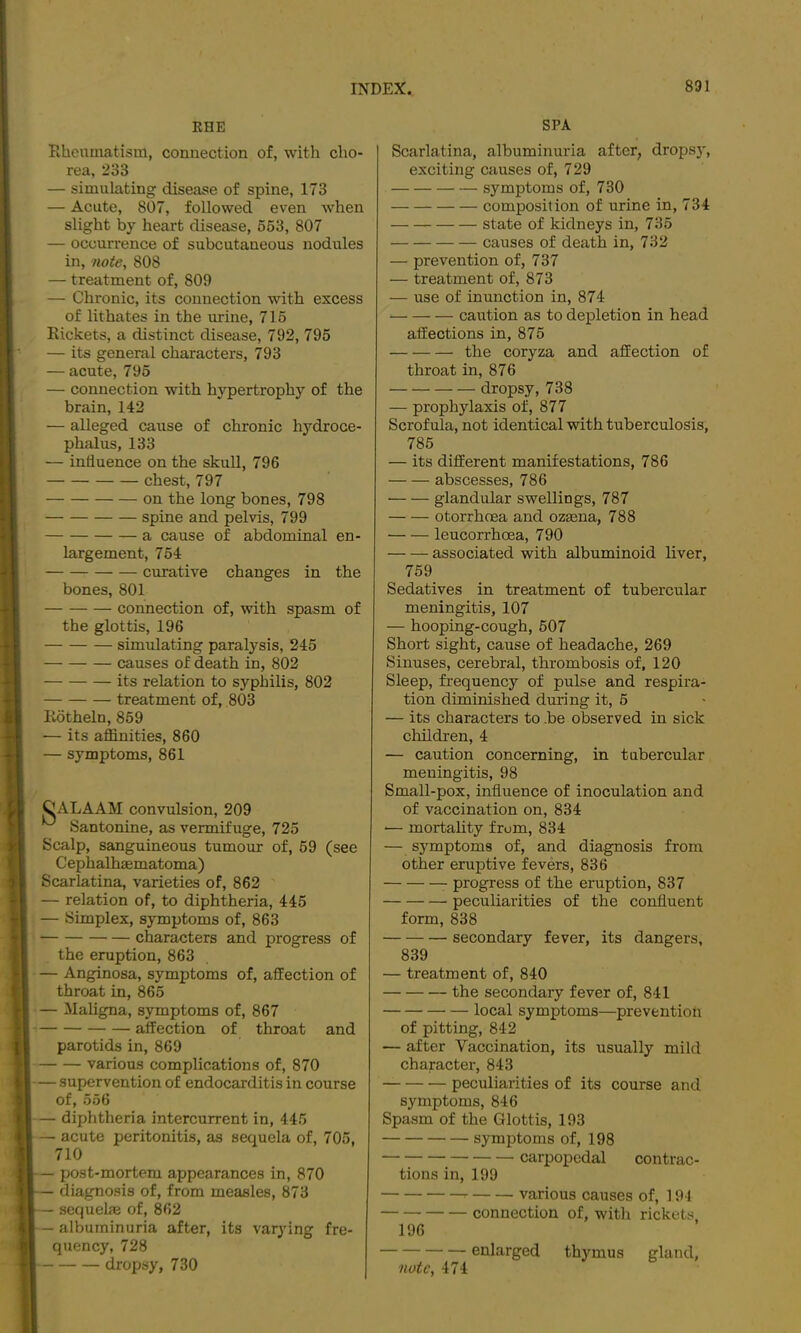 EHE SPA Rheumatism, connection of, with cho- rea, 233 — simulating disease of spine, 173 — Acute, 807, followed even when slight by heart disease, 663, 807 — occurrence of subcutaneous nodules in, note, 808 — treatment of, 809 — Chronic, its connection with excess of lithates in the urine, 715 Rickets, a distinct disease, 792, 795 — its general characters, 793 — acute, 795 — connection with hypertrophy of the brain, 142 — aUeged cause of chronic hj’’droce- phalus, 133 — influence on the skull, 796 chest, 797 on the long bones, 798 spine and pelvis, 799 a cause of abdominal en- largement, 754 curative changes in the bones, 801 connection of, with spasm of the glottis, 196 simulating paralysis, 245 causes of death in, 802 its relation to syphilis, 802 treatment of, 803 Rotheln, 859 — its affinities, 860 — symptoms, 861 BALAAM convulsion, 209 Santonine, as vermifuge, 725 Scalp, sanguineous tumour of, 59 (see Cephalhaematoma) Scarlatina, varieties of, 862 — relation of, to diphtheria, 445 — Simplex, symptoms of, 863 characters and progress of the eruption, 863 — Anginosa, symptoms of, affection of throat in, 865 — Maligna, symptoms of, 867 affection of throat and parotids in, 869 various complications of, 870 — supervention of endocarditis in course of, 556 — diphtheria intercurrent in, 445 — acute peritonitis, as sequela of, 705, 710 — post-mortem appearances in, 870 — diagnosis of, from measles, 873 — sequelae of, 862 — albuminuria after, its varying fre- quency, 728 dropsy, 730 Scarlatina, albuminuria after, dropsy, exciting causes of, 729 symptoms of, 730 composition of urine in, 734 state of kidneys in, 735 causes of death in, 732 — prevention of, 737 — treatment of, 873 — use of inunction in, 874 • caution as to depletion in head affections in, 875 the coryza and affection of throat in, 876 dropsy, 738 — prophylaxis of, 877 Scrofula, not identical with tuberculosis, 785 — its different manifestations, 786 abscesses, 786 • glandular swellings, 787 otorrhcea and ozaena, 788 leucorrhoea, 790 associated with albuminoid liver, 759 Sedatives in treatment of tubercular meningitis, 107 — hooping-cough, 507 Short sight, cause of headache, 269 Sinuses, cerebral, thrombosis of, 120 Sleep, frequency of pulse and respira- tion diminished during it, 5 — its characters to .be observed in sick children, 4 — caution concerning, in tubercular meningitis, 98 Small-pox, influence of inoculation and of vaccination on, 834 •— mortality from, 834 — symptoms of, and diagnosis from other eruptive fevers, 836 progress of the eruption, 837 peculiarities of the confluent form, 838 secondary fever, its dangers, 839 — treatment of, 840 the secondary fever of, 841 local symptoms—prevention of pitting, 842 — after Vaccination, its usually mild character, 843 peculiarities of its course and symptoms, 846 Spasm of the Glottis, 193 symptoms of, 198 carpopedal contrac- tions in, 199 various causes of, 194 connection of, with rickets, 196 enlarged thymus gland, note, 474