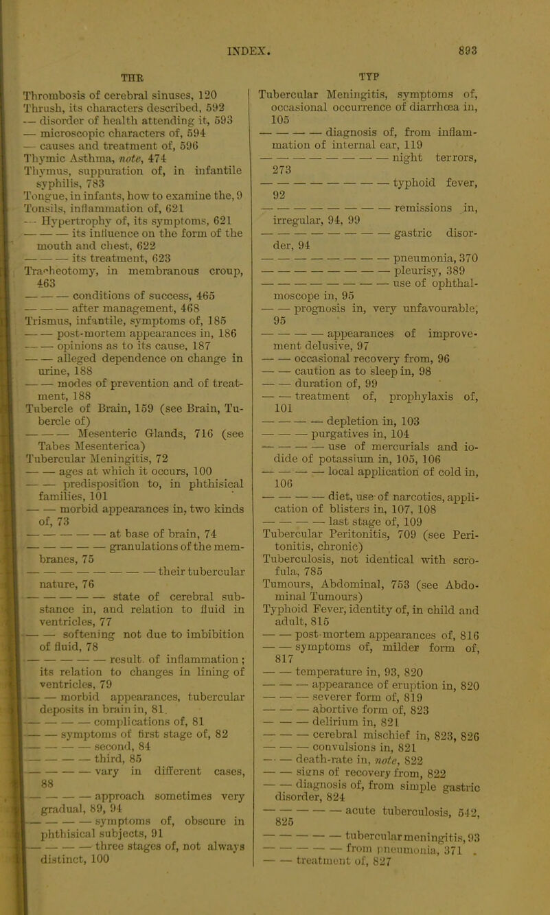 THE Thrombosis of cerebral sinuses, 120 Thrush, its chamcters described, 592 — disorder of health attending it, 593 — microscopic characters of, 594 — causes and treatment of, 596 Thymic Asthma, note, 474 Thymus, suppuration of, in infantile syphilis, 783 Tongue, in infants, how to examine the, 9 Tonsils, inflammation of, 621 — Hypertrophy of, its symptoms, 621 its influence on the form of the mouth and chest, 622 its treatment, 623 Tra<'heotomy, in membranous croup, 463 conditions of success, 465 after management, 468 Trismus, infantile, symptoms of, 185 post-mortem appearances in, 186 opinions as to its cause, 187 alleged dependence on change in urine, 188 modes of prevention and of treat- ment, 188 Tubercle of Brain, 159 (see Brain, Tu- bercle of) Mesenteric Glands, 716 (see Tabes Mesenterica) Tubercular Meningitis, 72 ages at which it occurs, 100 predisposition to, in phthisical families, 101 morbid appearances in. two kinds of, 73 at base of brain, 74 granulations of the mem- branes, 75 their tubercular nature, 76 state of cerebral sub- stance in, and relation to fluid in ventricles, 77 softening not due to imbibition of fluid, 78 result, of inflammation ; its relation to changes in lining of ventricles, 79 morbid appearances, tubercular deposits in bminin, 81. complications of, 81 symptoms of first stage of, 82 second, 84 third, 85 vary in different cases, 88 . ^ approach sometimes very gradual, 89, 94 syrnploms of, obscure in phthisical subjects, 91 three stages of, not always distinct, 100 TYP Tubercular Meningitis, symptoms of, occasional occurrence of diarrhoea in, 105 diagnosis of, from inflam- mation of internal ear, 119 night terrors, 273 typhoid fever, 92 remissions in, irregular, 94, 99 gastric disor- der, 94 pneumonia, 370 pleurisy, 389 use of ophthal- moscope in, 95 prognosis in, very unfavourable; 95 appearances of improve- ment delusive, 97 occasional recovery from, 96 caution as to sleep in, 98 duration of, 99 treatment of, prophylaxis of, 101 — depletion in, 103 purgatives in, 104 use of mercurials and io- dide of potassium in, 105, 106 local application of cold in, 106 diet, use-of narcotics, appli- cation of blisters in, 107, 108 last stage of, 109 Tubercular Peritonitis, 709 (see Peri- tonitis, chronic) Tuberculosis, not identical with scro- fula, 785 Tumours, Abdominal, 753 (see Abdo- minal Tumours) Typhoid Fever, identity of, in child and adult, 816 post-mortem appearances of, 816 symptoms of, milder form of, 817 temperature in, 93, 820 appearance of eruption in, 820 severer form of, 819 abortive form of, 823 delirium in, 821 cerebral mischief in, 823, 826 convulsions in, 821 death-rate in, note, 822 sitins of recovery from, 822 diagnosis of, from simple gastric disorder, 824 ^ acute tuberculosis, 642, tiibercular meningitis, 93 fi'om pneumonia, 371 . treatment of, 827