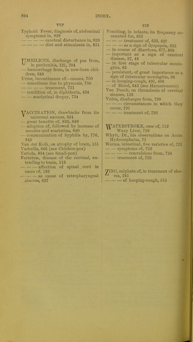 TYP ZIN Q'yplioirl Fever, diagnosis of, abdominal symptoms in, 829 cerebral disturbance in, 829 diet and stimulants in, 831 TTMBILICUS, discharge of pus from, in peritonitis, 121, 704 — haemorrhage from, in new-born chil- dren, 648 Urine, incontinence of—causes, 750 — sometimes due to phymosis, 760 treatment, 751 — condition of, in diphtheria, 434 scarlatinal dropsy, 734 yACCINATIOlSr, drawbacks from its ’ universal success, 834 — great benefits of, 835, 849 — adoption of, followed by increase of measles and scarlatina, 840 — communication of Syphilis by, 776, 845 Van'der Kolk, on atrophy of brain, 151 Varicella, 846 (see Chicken-pox) Variola, 834 (see SmaU-pox) Vertebrae, disease of the cervical, ex- tending to brain, 115 affection of spinal cord in cases of, 182 as cause of retropharyngeal Vomiting, in infants, its frequency ac- counted for, 632 treatment of, 633, 637 as a sign of dyspepsia, 635 — in course of diarrhoea, 677, 689 — important as a sign of cerebral disease, 37, 46 — in first stage of tubercular menin- gitis, 83 — persistent, of great importance as a sign of tubercular meningitis, 94 — in hooping-cough, 491, 496 — of Blood, 643 (see Haematemesis) Von Dusch, on thrombosis of cerebral sinuses, 123 Vulva, discharges from, 790 circumstances in which they occur, 791 treatment of, 792 WATEESTROKE, case of, 112 Waxy Liver, 759 Whytt, Dr., his observations on Acute Hydrocephalus, 71 Worms, intestinal, five varieties of, 721 symptoms of, 722 — convulsions from, 724 treatment of, 725 7INC, sulphate of, in treatment of cho- rea, 241