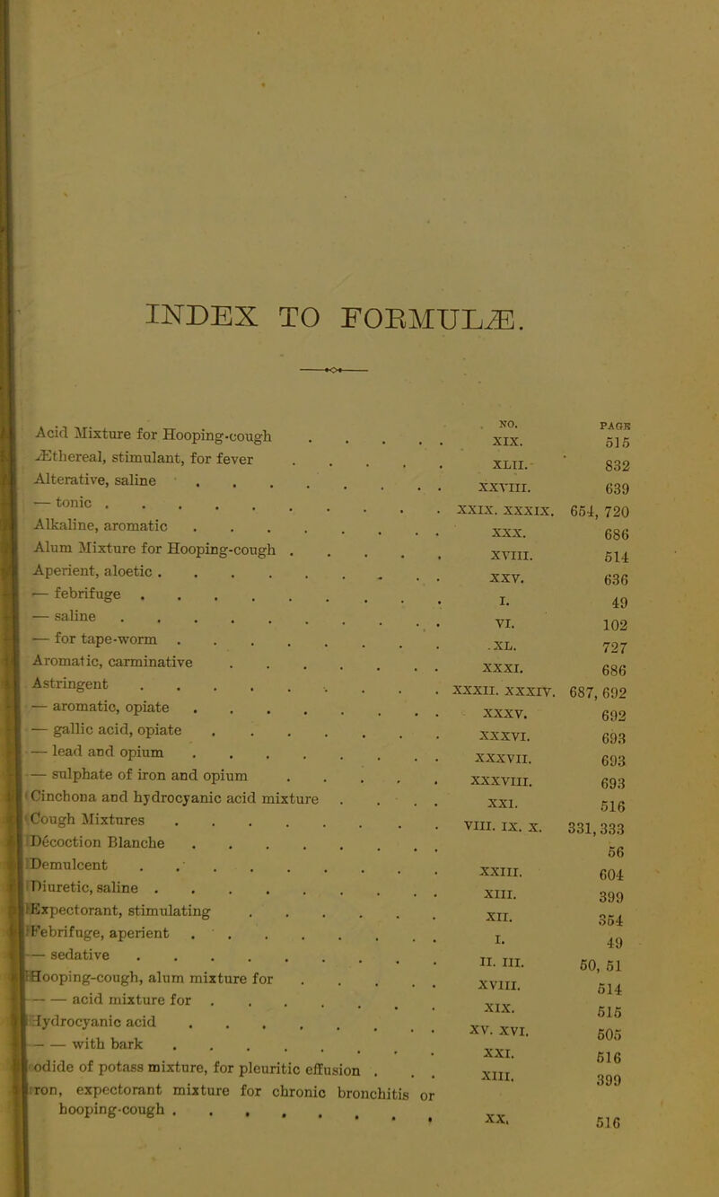 INDEX TO FOEMULiB. Acid Mixture for Hooping-cough iEthereal, stimulant, for fever .... Alterative, saline , — tonic Alkaline, aromatic ...... Alum Mixture for Hooping-cough .... Aperient, aloetic — febrifuge — saline •— for tape-worm Aromatic, carminative Astringent — aromatic, opiate — gallic acid, opiate — lead and opium ...... — sulphate of iron and opium .... (Cinchona and hydrocyanic acid mixture ' Cough Mixtures IDecoction Blanche IDemulcent . . ’ • Diuretic, saline lExpectorant, stimulating . . iFebrifuge, aperient — sedative ........ Sooping-cough, alum mixture for acid mixture for ...... hydrocyanic acid with bark f odide of potass mixture, for pleuritic efEusion iron, expectorant mixture for chronic bronchitis hooping-cough . NO. PA OH XIX. 51.5 XLII.- 832 XXTIII. 639 XXIX. XXXIX. 664, 720 XXX. 686 XYIII. 614 XXV. 636 I. 49 VI. 102 -XL. 727 XXXI. 686 XXXII. xxxrv. 687, 692 XXXV. 692 XXXVI. 693 XXXVII. 693 XXXVIII. 693 XXI. 516 VIII. ix;. X. 331,333 56 XXIII. 604 XIII. 399 XII. 354 I. 49 II. III. 60, 61 XVIII. 614 XIX. 615 XV. XVI. 605 XXI. 616 XIII. 399 XX.