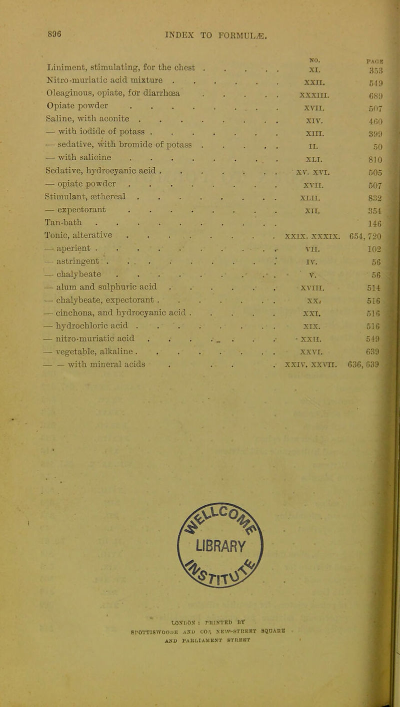 liinimenfc, stimulating, for the chest . NO. . . XI. PAOK Nitro-muriatic acid mixture . , , XXII. 519 Oleaginous, opiate, fo'r diarrhoea . . . XXXIII. 689 Opiate powder .... . XVII. .507 Saline, with aconite .... . . XIV. 460 — with iodide of potass . • XIII. 899 — sedative, with bromide of potass . . . . II. 50 — with salicine .... . . . . XLI. 810 Sedative, hydrocyanic acid . . . . XV. .XVI. 505 — opiate powder .... . XVII. 507 Stimulant, mthereal .... 832 — expectorant .... . XII. 354 Tan-bath ...... . • 146 Tonic, alterative .... . . XXIX. .XXXIX. 654,720 aperient ...... 102 — astringent . ... IV. 56 chalybeate ..... 56 — alum and sulphuric acid . XVIII. 514 — chalybeate, expectorant . . . . XXi 516 — cinchona, and hydrocyanic acid . XXI. 516 — hydrochloric acid .... . . XIX. 516 — nitro-muriatic acid - XXII. 549 — vegetable, alkaline .... . . XXVI. 639 — — with mineral acids . . XXIV. XX\TI. 636,839 toN'ijOS ! rniNTKt) nt BrOTTlSWOOllK AKU CO., SK«*^!jTIlKRT 9QOAnB ANU I’AUUAMBNT 8TUBBT