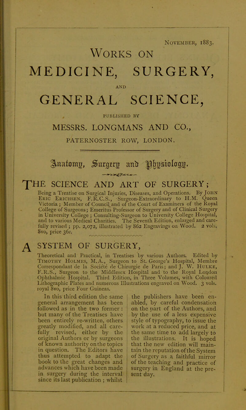 November, 1883. Works on MEDICINE, SURGERY, AND GENERAL SCIENCE, PUBLISHED BY MESSRS. LONGMANS AND CO., PATERNOSTER ROW, LONDON. .Surgcrg anlt T’HE SCIENCE AND ART OF SURGERY; Being a Treatise on Surgical Injuries, Diseases, and Operations. By John Eric Erichsen, F.R.C.S., Surgeon-Extraordinary to H.M. Queen Victoria ; Member of Council^and of the Court of Examiners of the Royal College of Surgeons; Emeritus Professor of Surgery and of Clinical Surgery in University College ; Consulting-Surgeon to University College Hospital, and to various Medical Charities. The Seventh Edition, enlarged and care- fully revised ; pp. 2,072, illustrated by 862 Engravmgs on Wood. 2 vols. 8vo, price 36^. A SYSTEM OF SURGERY, ■ Theoretical and Practical, in Treatises by various Authors. Edited by Timothy PIolmes, M.A., Surgeon to St. George’s Hospital, Membre Correspondant de la Societe de Chirurgie de Paris; and J. W. Hulke, F.R.S., Surgeon to the Middlesex Hospital and to tlie Royal London Ophthalmic Hospital. Third Edition, in Three Volumes, with Coloured Lithographic Plates and numerous Illustrations engraved on Wood. 3 vols. royal 8vo, price Four Guineas. In this third edition the same general arrangement has been followed as in the two former : but many of the Treatises have been entirely re-written, others greatly modified, and all care- fully revised, either by the original Authors or by surgeons of known authority on the topics in question. The Editors have thus attempted to adapt the book to the great changes and advances which have been made in surgery during the interval since its last publication ; whilst the publishers have been en- abled, by careful condensation on the part of the Authors, and by the use of a less expensive style of typography, to issue the work at a reduced price, and at the same time to add largely to the illustrations. It is hoped that the new edition will main- tain the reputation of the System of Surgery as a faithful mirror of the teaching and practice of surgery in England at the pre- sent day.