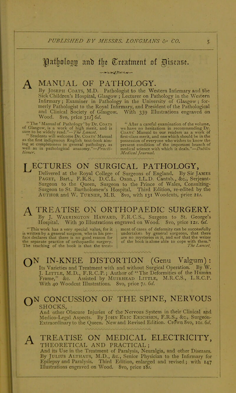 |jafljo(0r|]r mitt iljc Cnatmeivt of giscivsc. ^ MANUAL OF PATHOLOGY. By Joseph Coats, M.D. Pathologist to the Western Infirmary and the Sick Children’s Hospital, Glasgow; Lecturer on Pathology in the Western Infirmary; Examiner in Pathology in the University of Glasgow ; for- merly Pathologist to the Royal Infirmary, and President of the Pathological and Clinical Society of Glasgow. With 339 Illustrations engraved on Wood. 8vo, price 3u] 6^/. “ The ‘ Manual of Pathology ’ by Dr. Coats of Glasgow, is a work of high merit, and is sure to be widely read.”—T/ie Lancet. “Students will welcome Dr. Coats’ Manual as the first indigenous English te.\t-book aim- ing at completeness in general pathology, as well as in pathological anatomy.”—Practi- tioner. “ After a careful examination of the volume, we have no hesitatiom in recommending Dr. Coats’ Manual to our readers as a work of first-class merit, and one which should be in the possession of everyone who wishes to know the present condition of the important branch of medical science with which it deals.”—Dublin Medical Journal. vAO*\yv/ > vyv LECTURES ON SURGICAL PATHOLOGY, Delivered at the Royal College of Surgeons of England. By Sir James Paget, Bart., F.R.S., D.C.L. Oxon., LL.D. Cantab., &c., Serjeant- Surgeon to the Queen, Surgeon to the Prince of Wales, Consulting- Surgeon to St. Bartholomew’s Hospital. Third Edition, re-edited by the Author and W. Turner, M.B. 8vo, with 131 Woodcuts, price 21s. A TREATLSE ON ORTHOPAEDIC SURGERY. By J. Warrington PIaward, F.R.C.S., Surgeon to St. George’s Hospital. With 30 Illustrations engraved on Wood. 8vo, price 12^. 6d. ment of cases of deformity can be successfully undertaken by general surgeons, that there are no mysteries in it, and not that the writer of the book is alone able to cope with them.’’ The Lancet “This work has a verj' special value, for it is written by a general surgeon, who in his pre- face declares that there is no good reason for the .separate practice of orthopaedic .surgery. The teaching of the book is that the treat- ON IN-KNEE DISTORTION (Genu Valgum) : Its Varieties and Treatment with and without Surgical Operation. By W. J. Little, M.D., F.R.C.P.; Author of “The Deformities of the Human Frame,” &c. Assisted by Muirhead Little, M.R.C.S., L.R.C.P. With 40 Woodcut Illustrations. 8vo, price yj. (id. ON CONCUSSION OF THE SPINE, NERVOUS SHOCKS, And other Obscure Injuries of the Nervous System in their Clinical and Medico-Legal Aspects. By Jofin Eric Erichsen, F.R.S., &c., Surgeon- Extraordinary to the Queen. New and Revised Edition. Crmvn 8vo, lOs.Sd. A TREATISE ON MEDICAL ELECTRICITY, THEORETICAL AND PRACTICAL ; And its Use in the Treatment of Paralysis, Neuralgia, and other Diseases. By Julius Althaus, M.D., &c.. Senior Physician to the Infirmary for Epilepsy and Paralysis. Third Edition, enlarged and revised; with 147 Illustrations engraved on Wood. 8vo, price i8j.