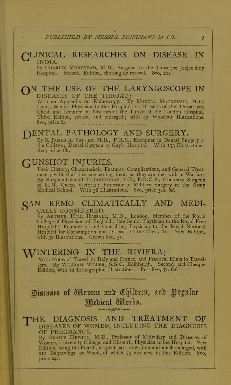 QLINICAL RESEARCHES ON DISEASE IN By Charles Morehead, M.D., Surgeon to the Jamsetjee Jeejeebhoy Hospital. Second Edition, thoroughly revised. 8vo, 21s. QN THE USE OF THE LARYNGOSCOPE IN ^ DISEASES OF THE THROAT; With an Appendix on Rhinoscopy. By Morell Mackenzie, M.D. Lond., Senior Physician to the Hospital for Diseases of the Throat and Chest, and Lecturer on Diseases of the Throat at the London Hospital. Third Edition, revised and enlarged; with 47 Woodcut Illustrations. 8vo, price 6s. _ J^ENTAL PATHOLOGY AND SURGERY. By S. James A. Salter, M.B., F.R.S., Examiner in Dental Surgery at the College; Dental Surgeon to Guy’s Hospital. With 133 Illustrations. 8 VO, price i8j. Their History, Characteristic Features, Complications, and General Treat- ment ; with Statistics concerning them as they are met with in Warfare. By Surgeon-General T. Longmore, C.B., F.R.C. S., Honorary Surgeon to H.M. Queen Victoria; Professor of Military Surgery in the Army Medical School. With 58 Illustrations. 8vo, price 31s. 61. CAN REMO CLIMATICALLY AND MEDI- CALLY CONSIDERED. By Arthur Hill Hassall, M.D., London. Member of the Royal College of Physicians of England ; late Senior Physician to the Royal Free Hospital ; Founder of and Consulting Physician to the Royal National Hospital for Consumption and Diseases of the Chest, &c. New Edition, with 30 Illustrations. Crown 8vo, $s. wintering in the RIVIERA; With Notes of Travel in Italy and France, and Practical Hints to Travel- lers. By William Miller, S.S.C. Edinburgh. Second and Cheaper Edition, with 12 Lithographic Illustrations. Post 8vo, js. 6d. oi MomeiT anir mtb' Hupitlar the diagnosis and treatment of DISEASES OF WOMEN, INCLUDING THE DIAGNOSIS OF PREGNANCY. By Graily PIewitt, M.D., Professor of Midwifery and Diseases of Women, University College, and Obstetric Physician to the Hospital. New Edition, being the Fourth, in great part re-written and much enlarged, Avith 211 Engravings on Wood, of which 79 are new in this Edition. 8vo, price 24J. INDIA, qunshot injuries