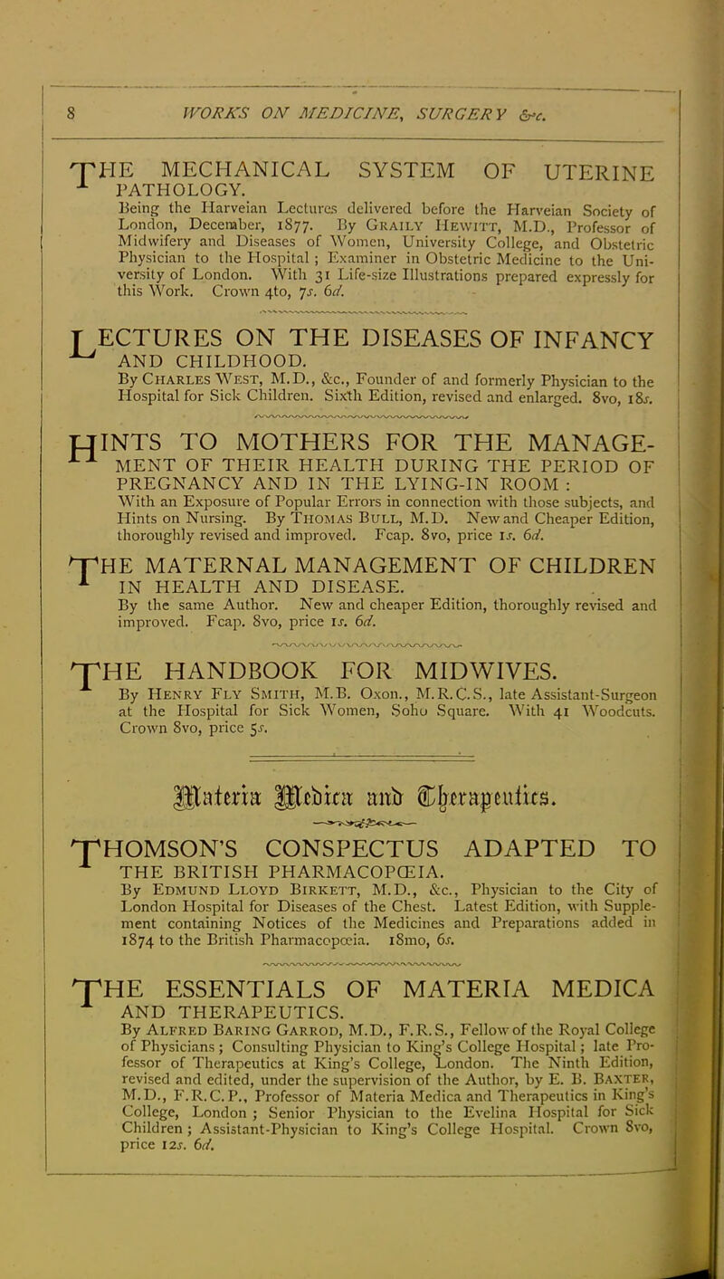 HTHE MECHANICAL SYSTEM OF UTERINE PATHOLOGY. Eeing the Harveian Lecture; delivered before the Harveian Society of London, December, 1877. By Graily Hewitt, M.D., Professor of Midwifery and Diseases of Women, University College, and Obstetric Physician to the Hospital; Examiner in Obstetric Medicine to the Uni- versity of London. With 31 Life-size Illustrations prepared expressly for this Work. Crown 4to, 7^. bd. T ECTURES ON THE DISEASES OF INFANCY ^ AND CHILDHOOD. By Charles West, M.D., &c.. Founder of and formerly Physician to the Hospital for Sick Children. Sixth Edition, revised and enlarged. 8vo, i8j. | tflNTS TO MOTHERS FOR THE MANAGE- ! MENT OF THEIR HEALTH DURING THE PERIOD OF i PREGNANCY AND IN THE LYING-IN ROOM : With an Exposure of Popular Errors in connection with those subjects, and Hints on Nursing. By Thomas Bull, M.D. New and Cheaper Edition, thoroughly revised and improved. Fcap. 8vo, price u. 6d. 'X'HE MATERNAL MANAGEMENT OF CHILDREN ■■■ IN HEALTH AND DISEASE. By the same Author. New and cheaper Edition, thoroughly revised and improved. Fcap. 8vo, price u. 6d. ^HE HANDBOOK FOR MIDWIVES. , By Henry Fly Smith, M.B. Oxon., M.R.C.S., late Assistant-Surgeon I at the Plospital for Sick Women, Soho Square. With 41 Woodcuts. j Crown 8vo, price 5^. glaierm Scbint mtb Cljerapeulits. T^HOMSON’S CONSPECTUS ADAPTED TO THE BRITISH PHARMACOPOEIA. j By Edmund Lloyd Birkett, M.D., &c., Physician to the City of j London Hospital for Diseases of the Chest. Latest Edition, with Supple- ment containing Notices of the Medicines and Preparations added in t ! 1874 to the British Pharmacopoeia. i8mo, 6s. !■ ! ^HE ESSENTIALS OF MATERIA MEDICA ^ AND THERAPEUTICS. By Alfred Baring Garrod, M.D., F.R. S., Fellow of the Royal College of Physicians ; Consulting Physician to King’s College Plospital; late Pro- | fessor of Therapeutics at King’s College, London. The Ninth Edition, ; revised and edited, under the supervision of the Author, by E. B. Baxter, j M.D., F.R.C.P., Professor of Materia Medica and Therapeutics in King’s College, London ; Senior Physician to the Evelina Hospital for Sick j Children ; Assistant-Physician to King’s College Plospital. Crown Svo, price I2s. 6d.