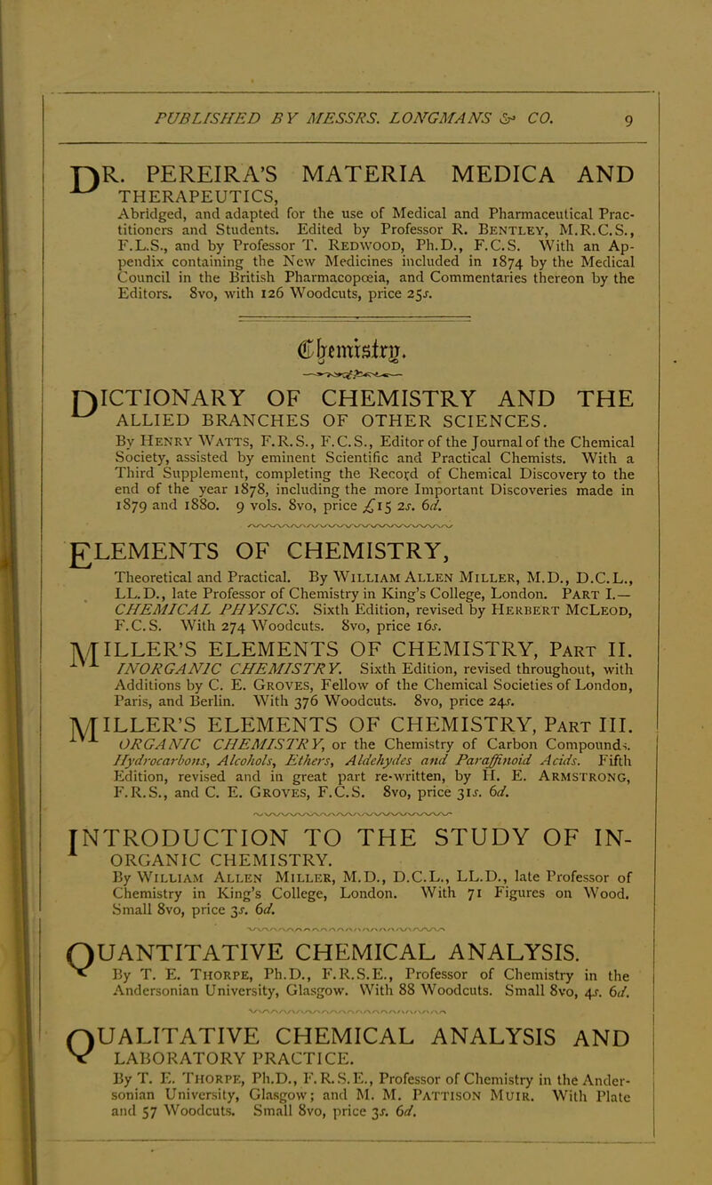 r)R. PEREIRA’S MATERIA MEDICA AND ^ THERAPEUTICS, Abridged, and adapted for the use of Medical and Pharmaceutical Prac- titioners and Students. Edited by Professor R. Bentley, M.R.C.S., F.L.S., and by Professor T. Redwood, Ph.D., F. C. S. With an Ap- pendix containing the New Medicines included in 1874 by the Medical Council in the British Pharmacopoeia, and Commentaries thereon by the Editors. 8vo, with 126 Woodcuts, price 25j. Cfjcmbfrg. [DICTIONARY OF CHEMISTRY AND THE ^ ALLIED BRANCHES OF OTHER SCIENCES. By Henry Watts, F.R.S., F.C.S., Editor of the Journal of the Chemical Society, assisted by eminent Scientific and Practical Chemists. With a Third Supplement, completing the Recoird of Chemical Discovery to the end of the year 1878, including the more Important Discoveries made in 1879 and 1880. 9 vols. 8vo, price ;[Ci5 2s. 6d. I £LEMENTS OF CHEMISTRY, j Theoretical and Practical. By William Allen Miller, M.D., D.C.L., I . LL.D., late Professor of Chemistry in King’s College, London. Part I.— CHEMICAL PHYSICS. Sixth Edition, revised by PIerbert McLeod, F.C.S. With 274 Woodcuts. 8vo, price i6j. 1\,/TILLER’S ELEMENTS OF CHEMISTRY, Part II. i INORGANIC CHEMISTRY. Sixth Edition, revised throughout, with I Additions by C. E. Groves, Fellow of the Chemical Societies of London, ! Paris, and Berlin. With 376 Woodcuts. 8vo, price 241-. I IVTILLER’S ELEMENTS OF CHEMISTRY, Part III. ! ORGANIC CHEMISTRY, or the Chemistry of Carbon Compounds. ! Hydrocarbons, Alcohols, Ethers, Aldehydes and Paraffinoid Acids. Fifth Edition, revised and in great part re-written, by H. E. Armstrong, P'.R.S., and C. E. Groves, F.C.S. 8vo, price 31J. 6d. introduction to the study of in- * ORGANIC CHEMISTRY. By William Allen Miller, M.D., D.C.L., LL.D., late Professor of Chemistry in King’s College, London. With 71 Figures on Wood. Small 8vo, price 3J. 6d. V/ V 'A . , /-> f^r\ f\/\ /\ /v\ QUANTITATIVE CHEMICAL ANALYSIS. Nl By T. E. Thorpe, Ph.D., F.R.S.E., Professor of Chemistry in the Andersonian University, Glasgow. With 88 Woodcuts. Small 8vo, 4^. 6d. Qualitative chemical analysis and LABORATORY PRACTICE. By T. E. Thorpe, Ph.D., F.R..S.E., Professor of Chemistry in the Ander- sonian University, Glasgow; and M. M. Pattison Muir. With Plate and 57 Woodcuts. Small 8vo, price 3J. 6d.