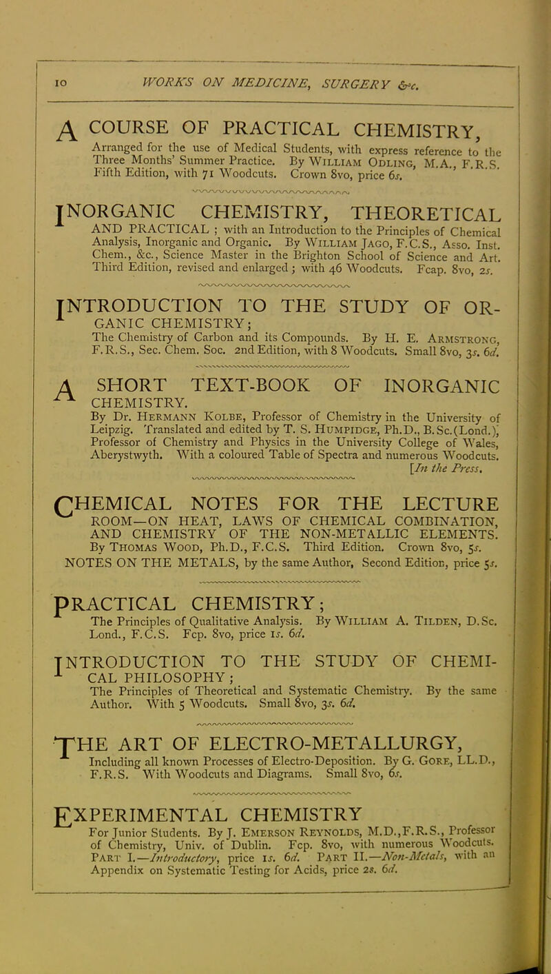 COURSE OF PRACTICAL CHEMISTRY, Arranged for the use of Medical Students, with express reference to the Three Months’Summer Practice. By William Odling, M.A. F.R S Fifth Edition, with 71 Woodcuts. Crown 8vo, price 6j. • INORGANIC CHEMISTRY, THEORETICAL AND PRACTICAL ; with an Introduction to the Principles of Chemical Analysis, Inorganic and Organic. By William Jago, F.C.S., Asso. Inst. Chem., &c., Science Master in the Brighton School of Science and Art. Third Edition, revised and enlarged ; with 46 Woodcuts. Fcap. 8vo, 2s. INTRODUCTION TO THE STUDY OF OR- GANIC CHEMISTRY; The Chemistry of Carbon and its Compounds. By H. E. Armstrong, F. R. S,, Sec. Chem. Soc. 2nd Edition, with 8 Woodcuts. Small 8vo, 3J. (yd. A SHORT TEXT-BOOK OF INORGANIC ^ CHEMISTRY. By Dr. Hermann Kolee, Professor of Chemistry in the University of Leipzig. Translated and edited by T. S. Humpidge, Ph.D., B.Sc.(Lond,)j Professor of Chemistry and Physics in the University College of Wales, Aberystwyth. With a coloured Table of Spectra and numerous Woodcuts. \In the Press. CHEMICAL NOTES FOR THE LECTURE ^ ROOM—ON HEAT, LAWS OF CHEMICAL COMBINATION, AND CHEMISTRY OF THE NON-METALLIC ELEMENTS. By Thomas Wood, Ph.D., F.C.S. Third Edition. Crown 8vo, NOTES ON THE METALS, by the same Author, Second Edition, price ^s. PRACTICAL CHEMISTRY; The Principles of Qualitative Analysis. By William A. Tilden, D.Sc. Lond., F.C.S. Fcp. 8vo, price u. 6d. INTRODUCTION TO THE STUDY OF CHEMI- ^ CAL PHILOSOPHY ; The Principles of Theoretical and Systematic Chemistry. By the same Author. With 5 Woodcuts. Small 8vo, 3J. 6d. THE ART OF ELECTRO-METALLURGY, Including all known Processes of Electro-Deposition. By G. Gore, LL.D., F.R.S. With Woodcuts and Diagrams. Small 8vo, o.r. EXPERIMENTAL CHEMISTRY For Junior Students. By J. Emerson Reynolds, M.D.,F.R.S., Professor of Chemistry, Univ. of Dublin. Fcp. 8vo, Avith numerous Woodcuts. Part I.—Introductory, price is. 6d. Part II.—Non-Metals, with an Appendix on Systematic Testing for Acids, price 2s. 6d.