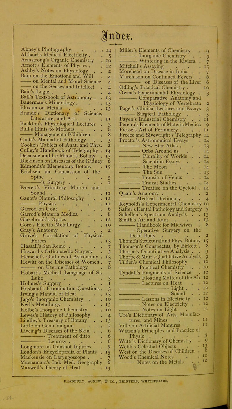 Inin:*. Abney’s Photography . . . 14 Althaus’s Medical Electricity . . 5 Armstrong’s Organic Chemistry . 10 Amott’s Elements of Physics . .12 Ashby’s Notes on Physiology . . 2 Bain on the Emotions and VVill . 4 on Mental and Moral Science 4 on the Senses and Intellect . 4 Bain’s Logic 4 Ball’s Text-book of Astronomy . .13 Bauerman’s Mineralogy. . . 15 Bloxam on Metals . . . , 15 Brande’s Dictionary of Science, Literature, and Art. . . 11 ! Buckton’s Physiological Lectures . 3 j Bull’s Hints to Mothers . . . 8 | Management of Children . 8 Coats’s Manual of Pathology , . 5 Cooke’s Tablets of Anat. and Phys. 2 Culley’s Handbook of Telegraphy , 14 Decaisne and Le Maout’s Botany . 15 Dickinson on Diseases of the K idney 6 Edmonds’s Elementary Botany . 15 Erichsen on Concussion of the Spine 5 ’s Surgery . . . . i Everett’s Vibratory Motion and j Sound , . . . • 12 I Ganot’s Natural Philosophy . . 12 ■ Physics . . . • Garrod on Gout . . . . 6 GaiTod’s Materia Medica . • 8 [ Glazebrook’s Optics . . , 12 Gore’s Electro-Metallurgy . .10 Gray’s Anatomy . . . . 2 Grove’s Correlation of Physical Forces . . . . .13 Hassall’s San Remo . . . . 7 Haward’s Orthopaedic Surgery . 5 Herschel’s Outlines of Astronomy . 13 Hewitt on the Diseases of Women . 7 on Uterine Pathology . 8 Hobart’s Medical Language of St. Luke . . . . .3 Holmes’s Surgery . . . . i Husband’s Examination Questions . 3 Irving’s Manual of Heat . . . 13 Jago’s Inorganic Chemistry . . 10 Kerl’s Metallurgy . . . . 15 Kolbe’s Inorganic Chemistry . 10 j Lewes’s History of Philosophy . 4 Lindley’s Treasury of Botany . .15 Little on Genu Valgum . . 5 Liveing’s Diseases of the Skin . . 6 Treatment of ditto • 6 Leprosy . . . , 6 Longmore on Gunshot Injuries . 7 Loudon’s Encyclopedia of Plants . 15 Mackenzie on Laryngoscope . . 7 Macnamara’s Ind. Med. Geography 6 Maxwell’s Theory of Heat . .13 Miller’s Elements of Chemistry . 9 Inorganic Chemistry . . 9 Wintering in the Riviera . 7 Mitchell’s Assaying . . .15 Morehead on Disease in India . . 7 Murchison on Continued Fevers . 6 on Diseases of the Liver 6 Odling’s Practical Chemistry . 10 Owen’s Experimental Physiology . 3 Comparative Anatomy and Physiology of Vertebrata 2 Paget’s Clinical Lectures and Essays 3 Surgical Pathology . . 5 Payen’s Industrial Chemistry . .11 Pereira’s Elements of MateriaMedica 9 Piesse’s Art of Perfumery . . . 11 Preece and Sivewright’s Telegraphy 14 Proctor’s Astronomical Essays . 14 New Star Atlas . . . 13 Orbs Around us . .14 Plurality of Worlds . .14 Scientific Essays . .14 The Moon . . . 14 The Sun . . .13 Transits of Venus . .14 Transit Studies . .14 Treatise on the Cycloid . 14 Quain’s Anatomy .... 2 Medical Dictionary . . 4 Reynolds’s Experimental Chemistry 10 Salter’s Dental Pathology and Surgery 7 Schellen’s Spectrum Analysis . .13 Smith’s Air and Rain . . .13 Handbook for Midwives . 8 Operative Surgery on the Dead Body .... 2 Thome’s Structural and Phys. Botany 15 Thomson’s Conspectus, by Birkett . 8 i Thorpe’s Quantitative Analysis . . 9 I Thorpe & Muii’’s Qualitative Analysis 9 Tilden’s Chemical Philosophy . 10 Practical Chemistry . . 10 Tyndall’s Fragments of Science ^-12 Floating Matter of the Air 12 , Lectures on Heat . . 12 ; Light . .13 I Sound . .12 I Lessons in Electricity .12 1 Notes on Electricity . .12 , Notes on Light . -12 | Ure’s Dictionary of Arts, Manufac- j tures, and Mines . ..11 , Ville on Artificial Manures . • 11 Watson’s Principles and Practice of Physic ... . . 3 Watts’s Dictionary of Chemistry . 9 Webb’s Celestial Objects . • ^3 West on the Diseases of Children . 8 Wood’s Chemical Notes . • Notes on the Metals . , • BRADBUnV, AQREW, & CO., PRINTERS, WHITEFRIARS,