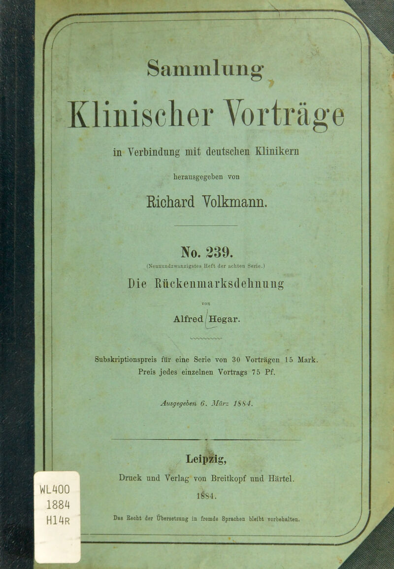 Sammlung Klinischer Vortrage in Verbindnng mit deutsclien Klinikern herausgegeben von Kichard Volkmann. No. 239. (Neuniindzwanzigstes Heft der acliten Serie.) Die Rtickeiimarksdeliniiug Alfred (Hegar. Subskriptionspreis fiir eine Serie von 30 Vorti'agen 15 Mark. Preis jedes einzelnen Vorti-ags 75 Pf. Aiisgegeben 6, JIdrz 18S4. WLAOO 1884 H14R LeipMg, Druck und Verlag von Breitkopf und Hartel. Dbb Becht der Ubersetznug in fremde Sprachen blelbt Torbehalten.