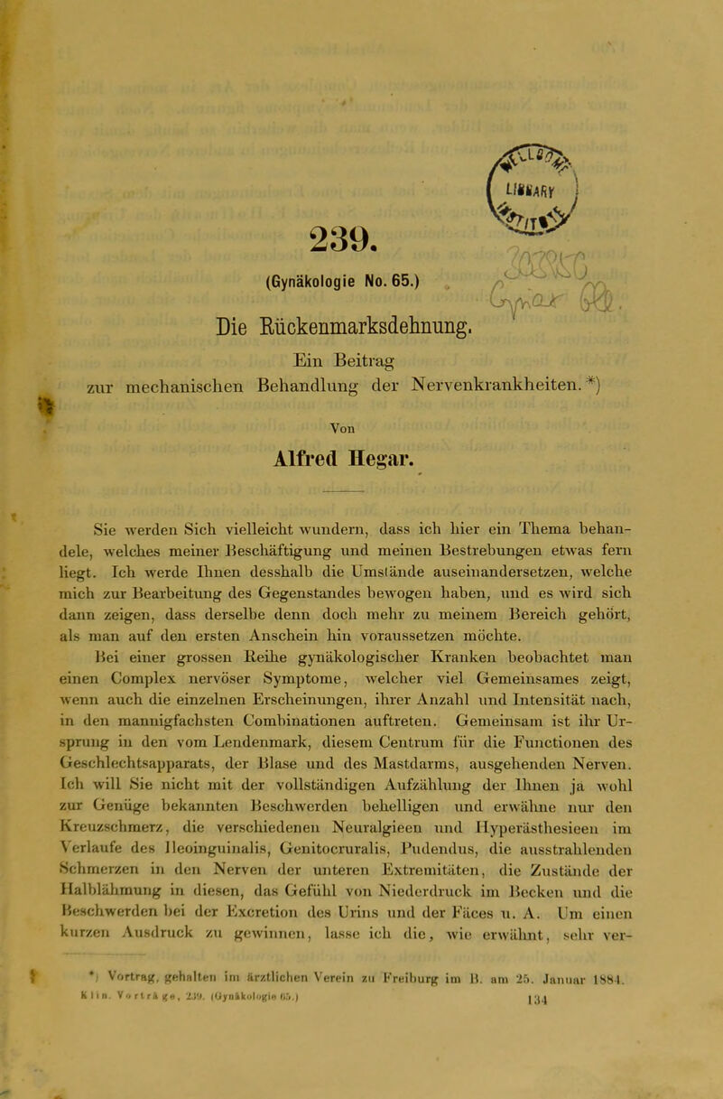 (Gynakologie No. 65.) p /YI Die Kiickenmarksdehnung. Ein Beitrag zur mechanischen Behandlung der Nervenkrankheiten. *) Von Alfred Hegar. Sie werden Sich vielleicht wundern, dass ich liier ein Tliema behan- dele, Welches meiner Beschaftigung und meinen Bestrebungen etwas fern liegt. Ich werde Ihnen desshalb die Umslande aiiseinandersetzen, welche mich zur Bearbeitung des Gegenstandes bewogen haben, und es wird sich dann zeigen, dass derselbe denn doch mehr zu meinem Bereich gehort, als man auf den ersten Anschein hin voraussetzen mdchte. Bei einer grossen Reihe gynakologischer Krauken beobachtet man einen Complex nervoser Symptome, welcher viel Gemeinsames zeigt, wenn auch die einzelnen Erscheinungen, ihrer Anzahl und Intensitat nach, in den mannigfachsten Combinationen auftreten. Gemeinsam ist ihr Ur- sprung ill den vom Lendenmark, diesem Centrum fiir die Functionen des Geschlechtsapparats, der Blase und des Mastdarms, ausgehenden Nerven. Ich will Sie nicht mit der vollstiindigen Aufzahlung der Ihnen ja wohl zur Geniige bekannten Beschwerden behelligen und erwaline iiur den Kreuzschmerz, die verschiedeneii Neuralgieeu und Hyperasthesieen im Verlaufe des Ileoinguinalis, Genitocruralis, Pudendus, die ausstrahleuden Schmerzen in den Nerven der untereii Extremitilten, die Zustande der HalblahmuTig in diesen, das Gefiihl von Niederdruck im Jiecken und die Beschwerden bei der Excretion des Urins und der Fiices u. A. Um einen kurzen Ausdruck zu g(!wiimcii, lasse ich die, wie erwiihnt, sehr ver- • Vortrftj<, gehalten ini arztlichen Verein zu Freiburg im U. am 25. Jaiuiar 1884. Klin. Vi) rtril |{e, ZJ!». (Uya&kulogia U5.) y\\