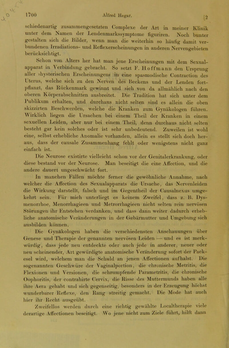nOO Alfred Hegai'. schiedenartig zusanamengesetzten Coinplexe der Art in meiner Klinik unter dem Namen der Lendeninarkssymptome figniriren. Noch buntcr gestalten sicli die liilder, weun man die weiterhin so hiiufig damit ver- bundencn Irradiations- und Keflexerscheinungen in aiideren Nervengebieten beriicksichtigt. Schon vou Alters her hat man jene Erscheinungen mit dem Sexual- apparat in Yerbindung gebracht. So setzt F. Hoffmann den Urspi-ung aller whysterischen Erscheinungem in eine spasmodische Contraction des Uterus, Avelche sich zu den Nerven des lieckens und der Lenden fort- pflanzt, das Riickenmark gewinnt und sich von da allmiihlich nach den oberen Korperabschnitten ausbreitet. Die Tradition hat sich unter dem Pubhkum erhalten, und durchaus nicht seUen sind es allein die oben skizzirten Beschwerden, welche die Kranken zum Gyuiikologen fiihren. Wirklich liegen die Ursachen bei einem Theil der Kranken in einem sexuellen Leiden, aber nur bei einem Theil, denn durchaus nicht selten besteht gar kein solches oder ist sehr unbedeutend. Zmveilen ist wohl eine, selbst erhebliche Anomalie vorhanden, allein es stellt sich doch her- aus, dass der causale Zusammenhang fehlt oder wenigstens nicht ganz einfach ist. Die Neurose existirte vielleicht schon vor der Genitalerkrankung, oder diese bestand vor der Neurose. Man beseitigt die eine Affection, und die andere dauert ungeschwacht fort. In manchen Fallen mochte ferner die gewohnliche Annahme, nach welcher die Affection des Sexualapparats die Ursache, das Nervenleiden die Wirkung darstellt, falsch und im Gegentheil der Causahiexus umge- kehrt sein. Fiir mich unterliegt es keinem Zweifel, dass z. B. Dys- menorrhoe, Menorrhagieen und Metrorrhagieen nicht selten rein nervosen Storungen ihr Entstehen verdanken, und dass dann weiter dadurch erheb- liche anatomische Verandenmgen in der Gebarmutter und Umgebung sich ausbilden konnen. Die Gynakologen haben die verschiedensten Anschauungen iiber Genese und Therapie der genannten nervosen Leiden — und es ist merk- wiirdig, dass jede neu entdeckte oder auch jede in anderer, neuer oder neu scheinender. Art gewiirdigte anatomische Veranderung sofort der Pack- esel wird, welchem man die Schuld an jenen Affectionen aufhalst. Die sogenanntcn Geschwiire der Vaginalportion, die chronische Metritis, die Flexionen und Versionen, die schrumpfende Parametritis, die chronische Oophoritis, der contrahirte Cervix, die Kisse des Muttermunds haben alle ihre Aera gehabt und sich gegenseitig, besonders in der Erzeugung hochst wunderbarer Reflexe, den Rang streitig gemacht. Die Mode hat auch hier ihr Rccht ausgeiibt. Zweifellos werden durdi eine richtig geAviiblto Localtherapic vi(>le derartige Affectionen beseitigt. Wo jene nicht zum Ziele fiihrt, hilft dann
