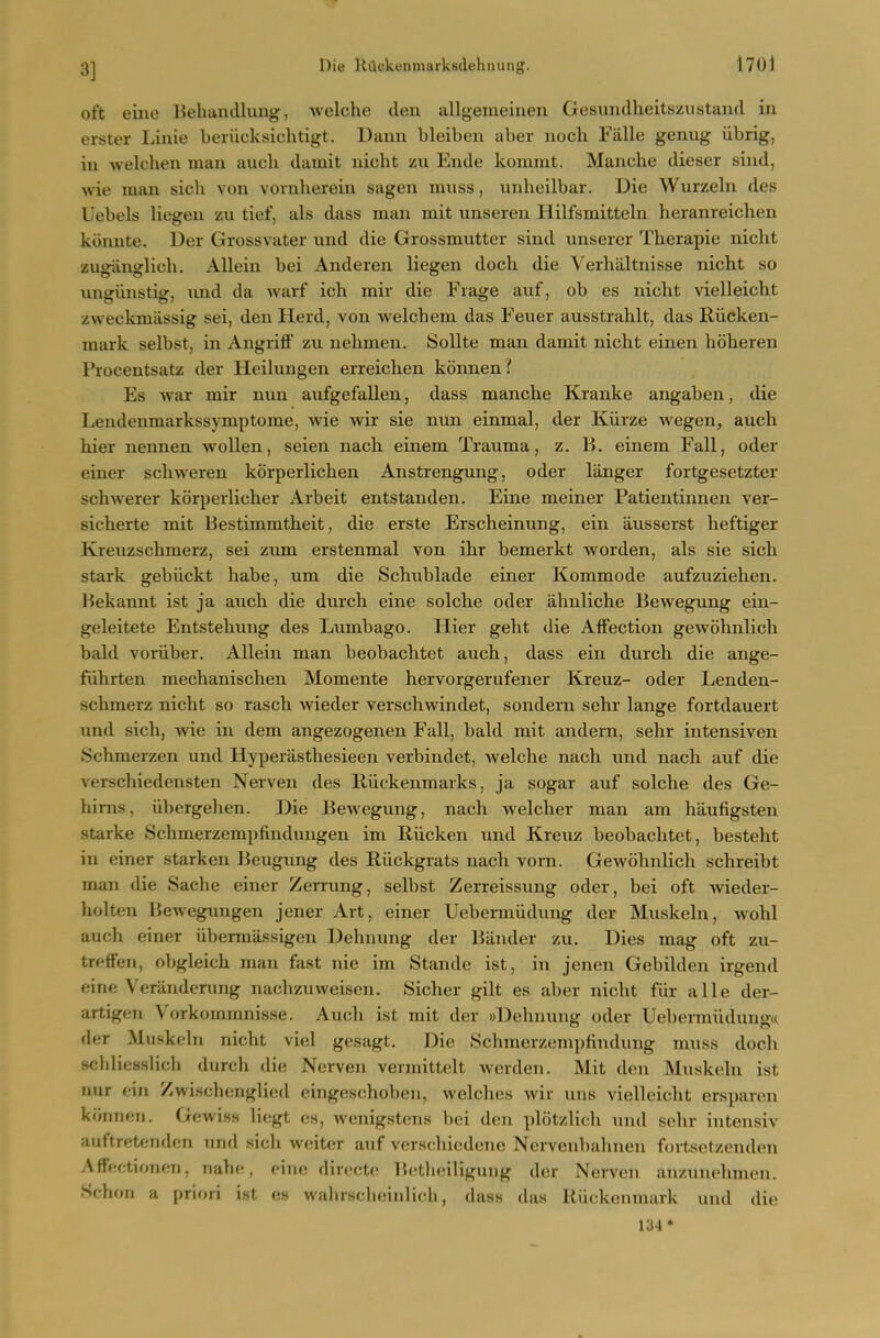 3] oft eine IJehuncllung, welche den allgemeinen Gesuiidheitszustand in erster Linie beriicksichtigt. Uann bleiben aber nocli Fiille genug iibrig, in welchen man audi damit nicht zu Ende komint. Manche dieser sind, wie man sich von vornberein sagen muss, unbeilbar. Uie Wurzeln des Uebels liegen zu tief, als dass man mit unsereu llilfsmitteln heranreichen kiinute. Der Grossvater und die Grossmutter sind tinserer Therapie nicht zugiinglicb. AUein bei Anderen liegen doch die Verbaltnisse nicht so ungiinstig, und da warf ich mir die Fiage auf, ob es nicht vielleicht zweckmassig sei, den Herd, von welchem das Feuer ausstrahlt, das Riicken- mark selbst, in Angritf zu nehmen. Sollte man damit nicht einen hoheren Procentsatz der Heilungen erreichen konnen? Es war mir nun aufgefallen, dass manche Kranke angaben, die Lendenmarkssymptome, wie wir sie nun einmal, der Kiirze wegen, auch hier nennen wollen, seien nach einem Trauma, z. B. einem Fall, oder einer schweren korperlichen Anstrengung, oder langer fortgesetzter schwerer korperlicher Arbeit entstauden. Eine meiner Patientinnen ver- sicherte mit Bestimmtheit, die erste Erscheinung, ein ausserst heftiger Kreuzschmerz, sei zum erstenmal von ihr bemerkt worden, als sie sich stark gebiickt habe, um die Schublade einer Kommode aufzuzielien. Bekannt ist ja auch die durch eine solche oder ahuliche Bewegung ein- geleitete Entstehung des Lumbago. Hier geht die Affection gewohnlich bald voriiber. Allein man beobachtet auch, dass ein durch die ange- fiihrten mechanischen Momente hervorgerufener Kreuz- oder Lenden- schmerz nicht so rasch wieder verschwindet, soudern sehr lange fortdauert und sich, vne in dem angezogenen Fall, bald mit andem, sehr intensiven Schmerzen und Hyperasthesieen verbindet, welche nach und nach auf die verschiedensten Nerven des Riickenmarks, ja sogar auf solche des Ge- hims, iibergehen. Die Bewegung, nach welcher man am haufigsten Starke Schmerzerapfindungen im Riicken und Kreuz beobachtet, besteht in einer starken Beugung des Riickgrats nach vom. Gewohnlich schreibt man die Sache einer Zerrung, selbst Zerreissung oder, bei oft wieder- holten Bewegungen jener Art, einer Uebermiidung der Muskeln, w^ohl auch einer iibermilssigen Dehnung der Bander zu. Dies mag oft zu- treffen, obgleich man fast nie im Stande ist, in jenen Gebilden irgend eine Verilnderung nachzuweiscn. Sicher gilt es aber nicht fiir alle der- artigen Vorkommnisse. Aucli ist mit der wDehnung oder Uebermiidunga der Muskeln nicht viel gesagt. Die .Schmerzempfindung muss doch schliesslich durch die Nerven vermittelt wcrden. Mit den Muskeln ist nur ein Zwischenglied eingeschoben, welches wir uns vielleiclit ersparen konnen. Gewiss liegt es, wenigstens bei den plotzlich und sehr iutensiv auftretenden und sich weiter auf verscbiodene Nerveubahneii fortsptzenden Affectioiien, nahe, cine diroctc; lietheiligung der Nerven anzuuphmen. Schon a priori ist es wahrscbeinlich, dass das Kuckenniurk und die 134