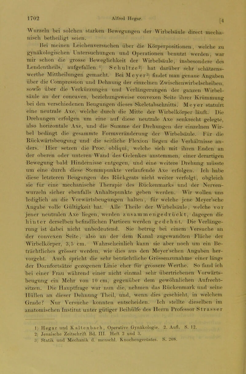 AViirzeln bei solchen starken liewegungen der Wirlielsaule direct mecha- niscli betheiligt seien. l>ei meinen Ijeiclienversuchen iiber die Korper])()sitioneii, welche zu gynakologischen UntersuchTnigen und Operationen benutzt werden, war mir schon die grosse lieweglichkeit der Wirbelsaiile, insbesoiulere des Lendentheils, aufgefallen. i) S chul tze'■i) hat dariiber sehr schatzens- werthe Mittheilungen gemacht. Bei Meyer«) findet man genaue Angaben iiber die Compression und Dehnuug der einzeliien Zwischenwirbelscheibeii, soAvie iiber die Verkiirznngen und Verlangerungen der ganzen Wirbel- siiule an der concaven, beziehungsweise convexen Seite ihrer Kriimmung bei den verschiedenen Heugungen dieses Skeletabschnitts. Meyer statnirt cine nentrale Axe, welche durch die Mitte der \Yirbelkorper liiuft. Die Drehungen erfolgen iim eine anf diese neutrale Axe senkrecht gelegte, also horizontale Axe, und die Summe der Drehungen der einzelnen Wir- bel bedingt die gesammte Formveranderung der Wirbelsiiule. Fiir die Riickwartsbeugung und die seitliche Flexion liegen die Verhaltnisse an- ders. Ilier setzen die Proc. obliqui, welche sich mit ihren Enden an der oberen oder unteren Wand des Gelenkes anstemmen, einer derartigen Bewegung bald Ilindernisse entgegen, und eine weitere Drehung miisste um eine durch diese Sterampunkte verlanfende Axe erfolgen. Ich habe diese letzteren Beugungen des Riickgrats nicht weiter verfolgt, obgleich sie fur eine mechanische Therapie des Riickenmarks und der Nerven- wurzeln sicher ebenfalls Anhaltspunktc geben werden. Wir wolleu uns lediglich an die Vorwartsbcugimgen halten, fur welche jene Meyer'sche Angabe voile Giiltigkeit hat. Alle Theile der Wirbelsiiule, Avelche vor jener neutralen Axe liegen, werden zusaminengedrvickt, dagegen die hinter derselben befindlichen Partieen werden gedehnt. Die Verlange- rung ist dabei nicht unbedeutend. Sie betrug bei einem Versuclie an der convexen Seite, also an der dem Kanal zugewandten Flilche der Wirbelkorper, 3,5 cm. Wahrscheinlich kann sie aber noch um ein Be- triichtliches grosser werden, Avie dies aus den Meyer'schen Angaben her- vorgeht. Auch spricht die sehr betrachtliche Grossenzunahme einer liings der Dornfortsiitze gezogenen Linie eher fiir grossere Werthe. So fand ich bei einer Frau wahrend einer nicht einmal sehr iibertriebenen Vorwarts- beugung ein Mehr von 10 cm, gegeniiber dem gewohnlichen Aiifrecht- sitzen. Die Hauptfrage war nun die, nehmen das Riickenmark und seine Hiillen an dieser Dehnung Theil, und, wenn dies geschieht, in welchem Grade? Nur Versuclie konnten entscheiden. Tch stellte dieselben im anatomischen Institut unter giitiger Beihiilfe des Herrn Professor Strasser 1) Hegar und ICaltcnbach, Operative Gynakologie. 2. Aufl. S. 12. 2) Jenaische Zcitschrifl Bd. III. Heft 2 und 3. 3) Statik und Mechanik d. nuMisclil. Knochengeriistes. S. 208.