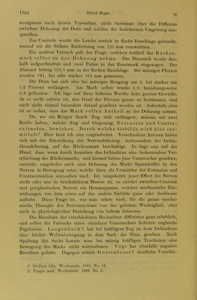 [6 wenigsteus iiach diesen Versuchen, nicht bestimmt iiber die Difforenz zwischen Dehuung der Dura und soldier dor kniichernen Umgebung aus- sprechen. Zur Controle wurde die Leiche ziiriick in flache Hauchlage gebracht, worauf wir die friihere Entfernuiig von 125 mm constatirten. Ein anderer Versuch gait der Frage, Avelchon Antheil das 11 ucken- mark selbst an der Dehnung nehme. Der Dvirasack wurde des- halb aufgeschnitten und zwei Faden in das Urustmark eingezogen. Der Abstand betrug 153,5 mm in der flachen Hauchlage. Bei massiger Flexion Avurden 161, bci sehr starker 164 mm gemessen. Die Dura liat sich also bei massiger lieugung um 4, bei starker um 5,6 rrocent verlangert. Am Mark selbst wurde 4,9, beziehungsweise 6,8 gefunden. Ich lege auf diese hoheren Werthe kein grosses Gewicht, da es recht schwer ist, den Grad der Flexion genau zu bestimmen, und auch nicht einmal besonders darauf geachtet worden ist. Jedenfalls aber ist es sicher, dass das Mark vollen Antheil an der Dehuung nimmt. Da, wo ein Korper durch Zug sich verlangert, miissen wir zwei Kriifte haben, welche Zug und Gegenzug, Extension und Contra- extension, bewirken. Durch welche Gebilde wird dies ver- mittelt? Hier fand ich nun vorgearbeitet. Verschiedene Autoren haben sich mit der Einwirkung der Nervendehnuug, insbesondere der Ischia- dicusdehnung, auf das Riickenmark beschaftigt. Es liegt nun auf der Hand, dass, wenn durch Anziehen des Ischiadicus eine bedeutendere Ver- schiebung des Riickenmarks, und hierauf haben jene Untersucher geachtet, entsteht, umgekehrt auch eine Dehnung des Marks Spannkrafte in den Nerven in Bewegung setzt, welche dann als Yerraittler der Extension und Contraextension anzusehen sind. Ist, umgekehrt, jener Effect der Nerven nicht oder nur in beschranktem Maasse da, so existirt zwischen Centrum und peripherischen Nerven ein Hemmapparat, Avelcher mechanische Ein- wirkungen von dem einen auf das andere Gebilde ganz oder theilweise aufhebt. Diese Frage ist, wie man sehen wird, fiir die ganze mecha- nische Therapie des Nervensystems von der grossten Wichtigkeit, aber auch in physiologischer Beziehung von hohem Interesse. Die Resultate der verschiedenen Beobachter differirten ganz erheblich, und selbst die Versuche eines einzelnen Untersuchers lieferten ungleiche Ergebnisse. Langenbuch') hat bei kraftigem. Zug an dem Ischiadicus eine leichte Wellenbcwegung in dem Sack der Dura gesehen. Nach Spaltung des Sacks konute man bei massig kraftigen Tractionen eine Bewegung des Marks nicht wahniehmen. Vogt hat ebenfalls negative Resultate gehabt. Dagegen erhielt Gussenbauer^) deutliche Verschie- 1) Berliner klin. Wochenschr. 1882. No. 12. 2) Prager med. Wochenschr. 1882. No. 2.