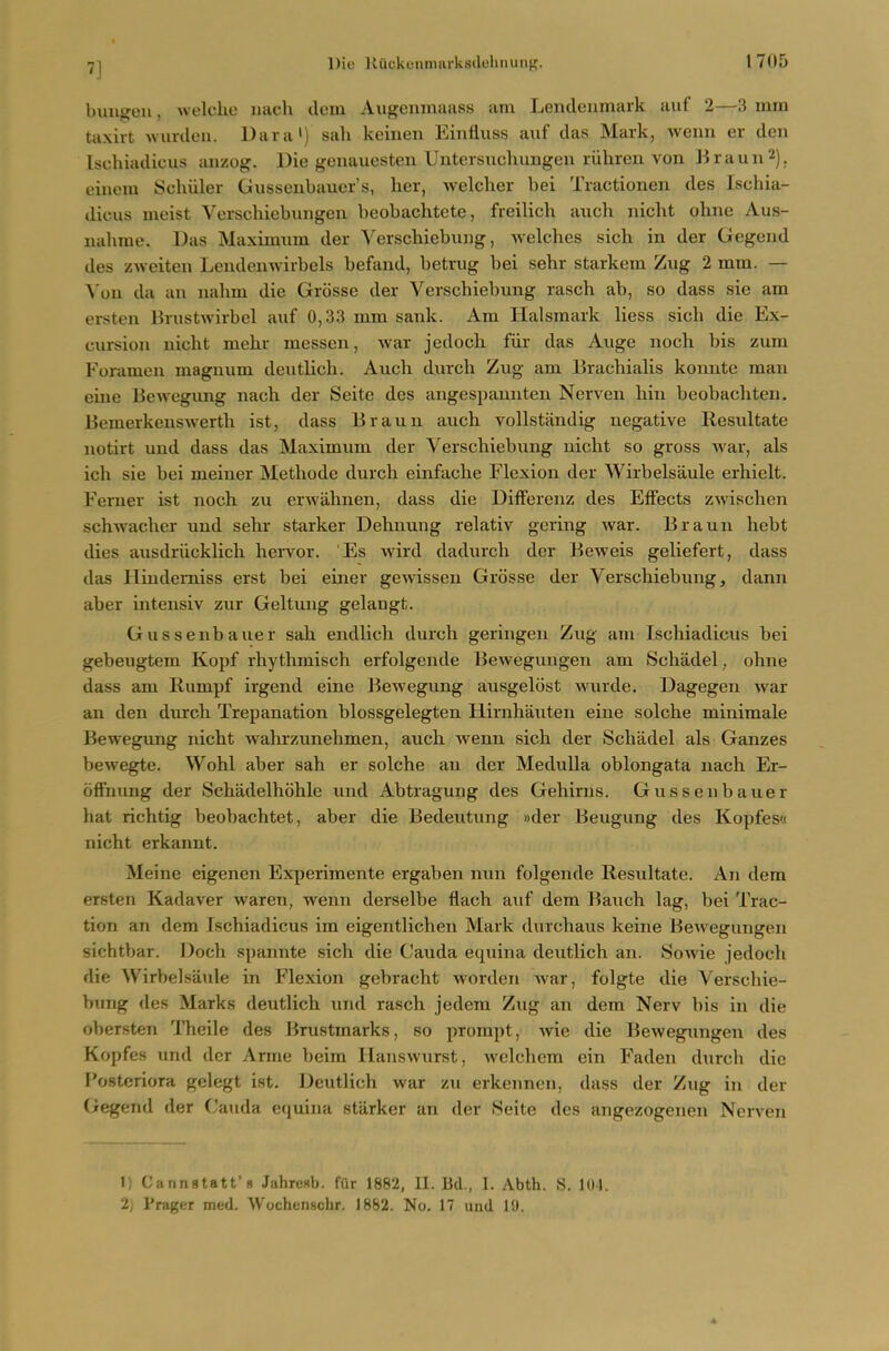 bullion, welche iiach dein Augenmaass am Lendeiimark auf 2—3 mm taxiit wurdeu. Dara') sah keinen Einfluss auf das Mark, weim er den Iscliiadicus anzog. Die genauesten Uutersuchungen riihren von Braun^). einem Schiiler Gussenbauer's, her, welcher bei Tractionen des Iscliia- dicus meist Verschiebungeu beobachtete, freilich audi nicht ohne Aus- nahme. Das Maximum der A'erscliiebung, Avelclies sich in der Gegend des zweiten Lendenwirbels befand, betrug bei sehr starkem Zug 2 mm. — A on da an nalmi die Grosse der Verschiebung rasch ab, so dass sie am ersten Krustwirbel auf 0,33 mm sank. Am Halsmark Hess sich die Ex- cursion nicht mehr messen, war jedoch fiir das Auge noch bis zum Foramen magnum deutlich. Auch durch Zug am Erachialis konnte man eine Bewegimg nach der Seite des angespannten Nerven hin beobachteu. Bemerkenswerth ist, dass Braun auch vollstandig negative Resultate notirt und dass das Maximum der Verschiebung nicht so gross war, als ich sie bei meiner Methode durch einfache Flexion der Wirbelsaule erhielt. Ferner ist noch zu erwahnen, dass die DifFerenz des Effects zwischen schwacher und sehr starker Dehnung relativ gering war. Braun hebt dies ausdriicklich hervor. Es Avird dadurch der Beweis geUefert, dass das Ilrndemiss erst bei einer gewissen Grosse der Verschiebung, dann aber intensiv zur Geltuiig gelangt. Gussenbauer sah endlich durch geringen Zug am Iscliiadicus bei gebeugtem Kopf rhythmisch erfolgeiide Bewegungen am Schadel, ohne dass am Rumpf irgend eine Bewegung ausgelost wurde. Dagegen war an den durch Trepanation blossgelegten Hirnhauten eine solche minimale Bewegung nicht wahrzunehmen, auch wenn sich der Schadel als Ganzes bewegte. Wohl aber sah er solche an der Medulla oblongata nach Er- offnung der Schadelhohle und Abtragung des Gehirns. Gussenbauer hat richtig beobachtet, aber die Bedeutung »der Beugung des Kopfesa nicht erkannt. Meine eigenen Experimente ergaben nun folgende Resultate. An dem ersten Kadaver waren, wenn derselbe flach auf dem Bauch lag, bei Trac- tion an dem Ischiadicus im eigentlichen Mark durchaus keine Bewegungen sichtbar. Doch spannte sich die Cauda equina deutlich an. Sowie jedoch die Wirbelsaule in Flexion gebracht worden Avar, folgte die Verschie- bung des Marks deutlich und rasch jedem Zug an dem Nerv bis in die obersten Theile des Brustmarks, so prompt, wie die Bewegungen des Kopfes und der Arme bcim Hanswurst, welchem ein Faden durch die Posteriora gelegt ist. Deutlich war zu erkennen, dass der Zug in der Gegend der Cauda equina starker an der 8eite des angezogenen Nerven 1) Cannstatt'» JiihreKb. fur 1882, II. lid., I. Abth. S. 101. 2j Prager metl. Wochenschr. 1882. No. 17 uud 19.