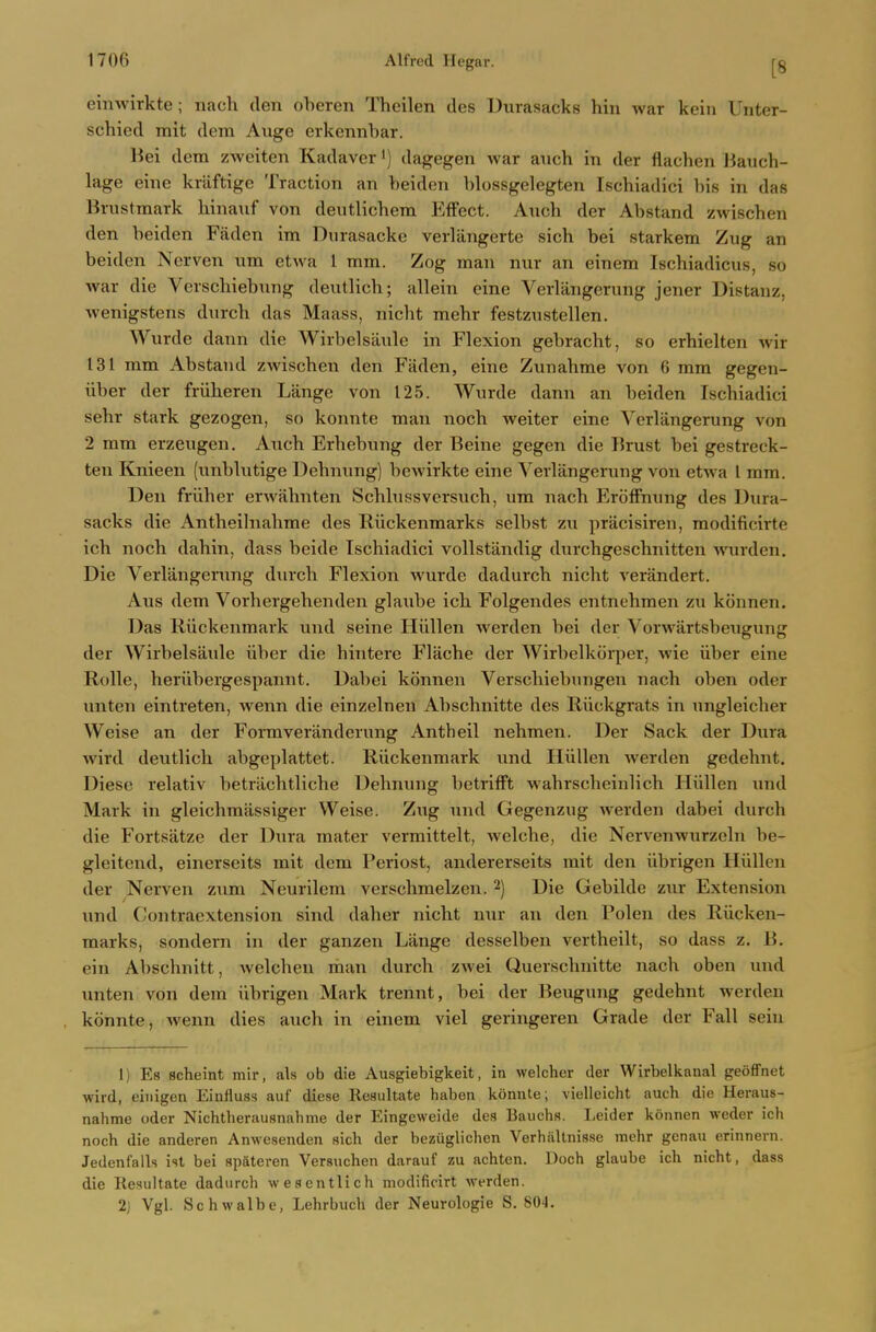 einwirkte; nach den oberen Theilen des Durasacks hin war kein Unter- schied rait dem Aixge erkennbar. Bei dem zweiten Kadaver') dagegen war aiich in der flachen Jiauch- lage einc kriiftigc Traction an beidon blossgelegten Ischiadici bis in das Brustraark liinaxif von deutlichera EfFect. Auch der Abstand zwischen den beiden Faden im Durasacke verlangerte sich bei starkem Zug an beiden Nerven nm etwa 1 mm. Zog man nur an einem Ischiadicus, so war die Verschiebnng deutlicb; allein eine Verliingerung jener Distanz, Avenigstens durch das Maass, nicht mebr festzustellen. Wurde dann die Wirbelsiiule in Flexion gebracht, so erhielten wir 131 mm Abstand zwiscben den Faden, eine Zunabme von 6 mm gegen- iiber der friiheren Lange von 125. Wurde dann an beiden Iscbiadici sehr stark gezogen, so konnte man nocb weiter eine Verliingerung von 2 mm erzeugen, Ancb Erbebung der Beine gegen die Brust bei gestreck- ten Knieen (unblutige Debnung) bewirkte eine Verlangerung von etwa I mm. Den friiher erwabnten Scbhissversucb, um nach ErolFnung des Dura- sacks die Antheihiabme des Riickenmarks selbst zu pracisiren, modificirte icb noch dahin, dass beide Ischiadici vollstiindig durchgeschnitten Avurden. Die Verlangeruiig durch Flexion wurde dadurch nicht verandert. Aus dem Vorhergehenden glaube ich Folgendes entnehmen zu konnen. Das Riickenmark und seine Hiillen werden bei der Vorwiirtsbeugung der Wirbelsaule iiber die hintere Flache der Wirbelkorper, wie iiber eine RoUe, heriibergespannt. Dabei konnen Verschiebungen nach oben oder unten eintreten, wenn die einzelnen Abschnitte des Riickgrats in ungleicher Weise an der Formveranderung Antheil nehmen. Der Sack der Dura wird deutlich abgeplattet. Riickenmark und Hiillen werden gedehnt. Diese relativ betriichtliche Debnung betrifFt wahrscheinlich Hiillen und Mark in gleichmassiger Weise. Zug und Gegenzug werden dabei durch die Fortsatze der Dura mater vermittelt, welche, die Nervenwurzeln be- gleitend, einerseits rait dem Periost, andererseits mit den iibrigen Hiillen der Nerven zum Neurilem verschmelzen. 2) Die Gebilde zur Extension und Contraextension sind daher nicht nur an den Polen des Riicken- marks, sondern in der ganzen Lange desselben vertheilt, so dass z. B. ein Abschnitt, welchen man durch zwei Querschnitte nach oben und vmten von dem iibrigen Mark trennt, bei der Beugung gedehnt werden konnte, Avenn dies auch in einem viel geringeren Grade der Fall seiu 1) Es scheint mir, als ob die Ausgiebigkeit, in welcher der Wirbelkanal geoffnet wird, eiiiigen Eiufluss auf diese Resultate haben konnte; vielleicht auch die Heraus- nahme oder Nichtherausnahme der Eingeweide des Bauchs. Leider konnen weder ich noch die anderen Anwesenden sich der bezugliclien Verhiiltnisse mehr genau erinnern. Jedenfalls ist bei spateren Versuchen darauf zu achtcn. Doch glaube ich nicht, dass die Resultate dadurch wesentlich modificirt werden. 2) Vgl. Schwalbe, Lehrbuch der Neurologie S. SO-l.