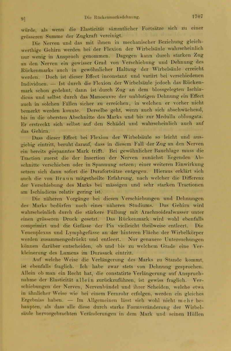 wiirde, als wenn die Elasticitiit siimmtlicher Fortsiitze sich zii einer grosseren Summe der Ziigkraft vereinigt. Die Nerven und das mit ihnen in mechanischer lieziehung gleich- werthige Gehirn Averden bei der Flexion der Wirbelsaule wahrscheinlich niir wenig in x\nspruch genommen. Dagegen kann durch starken Zug an den Nerven ein gewisser Grad von Verschiebnng und Dehnung des Riickenmarks ancli in gewohnlicher Haltung der Wirbelsaule eiTeicht werden. Doch ist dieser Effect inconstant und variirt bei verschiedenen Individnen. — Ist durcb die Flexion der Wirbelsaule jedoch das Riicken- mark schon gedehnt, dann ist durcb Zug an dem blossgelegten Ischia- dicus und selbst durcb das Manoeuvre der unblutigen Dehnung ein Effect auch in solcben Fallen sicber zu erreichen, in welcben er vorber nicht bemerkt werden konute. Derselbe gebt, wenn aucb sich abschwachend, bis in die obersten Abschnitte des Marks und bis zur Medulla oblongata. Er erstreckt sich selbst auf den Schadel und wahrscheinlich auch auf das Gehirn. Dass dieser Effect bei Flexion der Wirbelsaule so leicht und aus- giebig eintritt, beruht darauf, dass in diesem Fall der Zug an den Nerven ein bereits gespanntes Mark trifft. Bei gewohnlicher Bauchlage muss die Traction zuerst die der Insertion der Nerven zunachst liegenden Ab- schnitte verschieben oder in Spannving setzen; einer weiteren Einwirkung setzen sich dann sofort die Durafortsatze entgegen. Hieraus erklart sich auch die von Braun mitgetheilte Erfahrung, nach welcher die Differenz der Verschiebung des Marks bei massigen und sehr starken Tractionen am Ischiadicus relativ gering ist. Die naheren Vorgange bei diesen Verschiebungen und Dehnungen des Marks bediirfen noch eines naheren Studiums. l^as Gehirn wird wahrscheinlich durch die starkere Fiillung mit Arachnoidealwasser unter einen grosseren Druck gesetzt. Das RiicTvenmark wird wohl ebenfalls comprimirt und die Gefasse der Pia vielleicht theilweise entleert. Die Venenplexus und Lymphgefasse an der hinteren Flache der Wirbelkorper werden zusammengedriickt und entleert. Nur genauere Untersuchungen konnen dariiber entscheiden, ob und bis zu welchem Grade eine A'er- kleinerung des Lumens im Durasack eintritt. Auf welche Weise die Verlangeriing des Marks zu Stande kommt, ist ebenfalls fraglich. Ich habe zwar stets von Dehnung gesprochen. All ein ob man ein Ilecht hat, die constatirte Verlangerang auf Anspruch- nahme der Elasticitat all ein zuriickzufiihren, ist gewiss fraglich. Ver- schiebungen der Nerven, Nervenbiindel und ihrer Scheiden, welche etwa in ahnlicher Weise wie bei einem Fcrnrohr crfolgen, werden ein gleiches Ergebniss haben. — Im Allgcmeinen lilsst sich wohl nicht mebr be- haupten, als dass alle diese durch starke Formveranderung der Wirbel- saule hervorgebrachten Veriindcrungeu in dem Mark und seinen lliillen