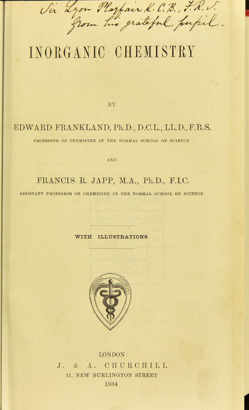BY EDWARD FRANKLAND, Ph.D., D.C.L., LL.D.,F.R.S. PEOFESSOR OF CHEMISTRY IN THE NORMAL SCHOOL OF SCIENCE AND FRANCIS R. JAPP, M.A., Ph.D., F.LC. ASSISTANT PROFESSOR OF CHEMISTRY IN THE NORMAL SCHOOL OF SCIENCE WITH ILLUSTRATIONS LONDON J. & A. CHURCHILL 11, NEW BUELINGTON STBEET 1884